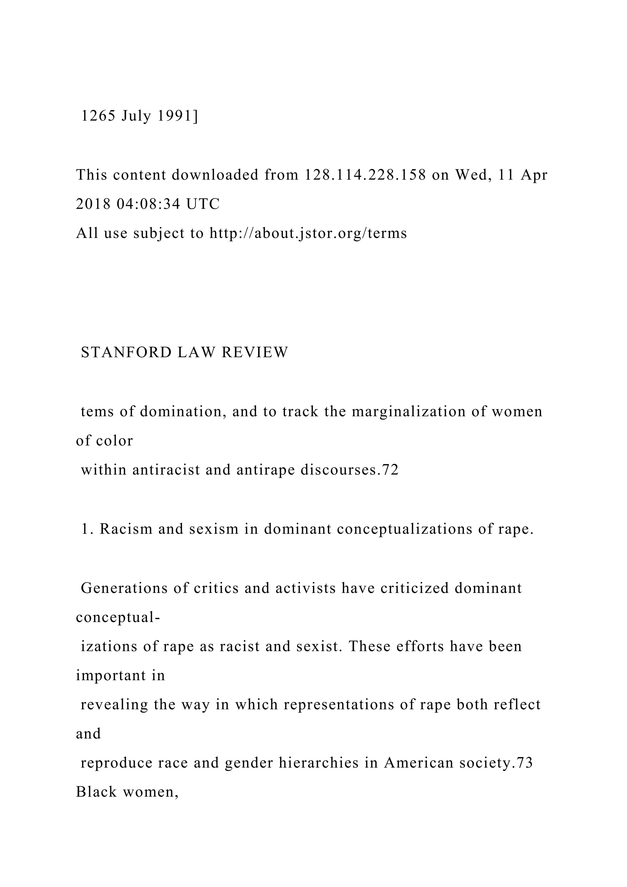 1265 July 1991]
This content downloaded from 128.114.228.158 on Wed, 11 Apr
2018 04:08:34 UTC
All use subject to http://about.jstor.org/terms
STANFORD LAW REVIEW
tems of domination, and to track the marginalization of women
of color
within antiracist and antirape discourses.72
1. Racism and sexism in dominant conceptualizations of rape.
Generations of critics and activists have criticized dominant
conceptual-
izations of rape as racist and sexist. These efforts have been
important in
revealing the way in which representations of rape both reflect
and
reproduce race and gender hierarchies in American society.73
Black women,
 