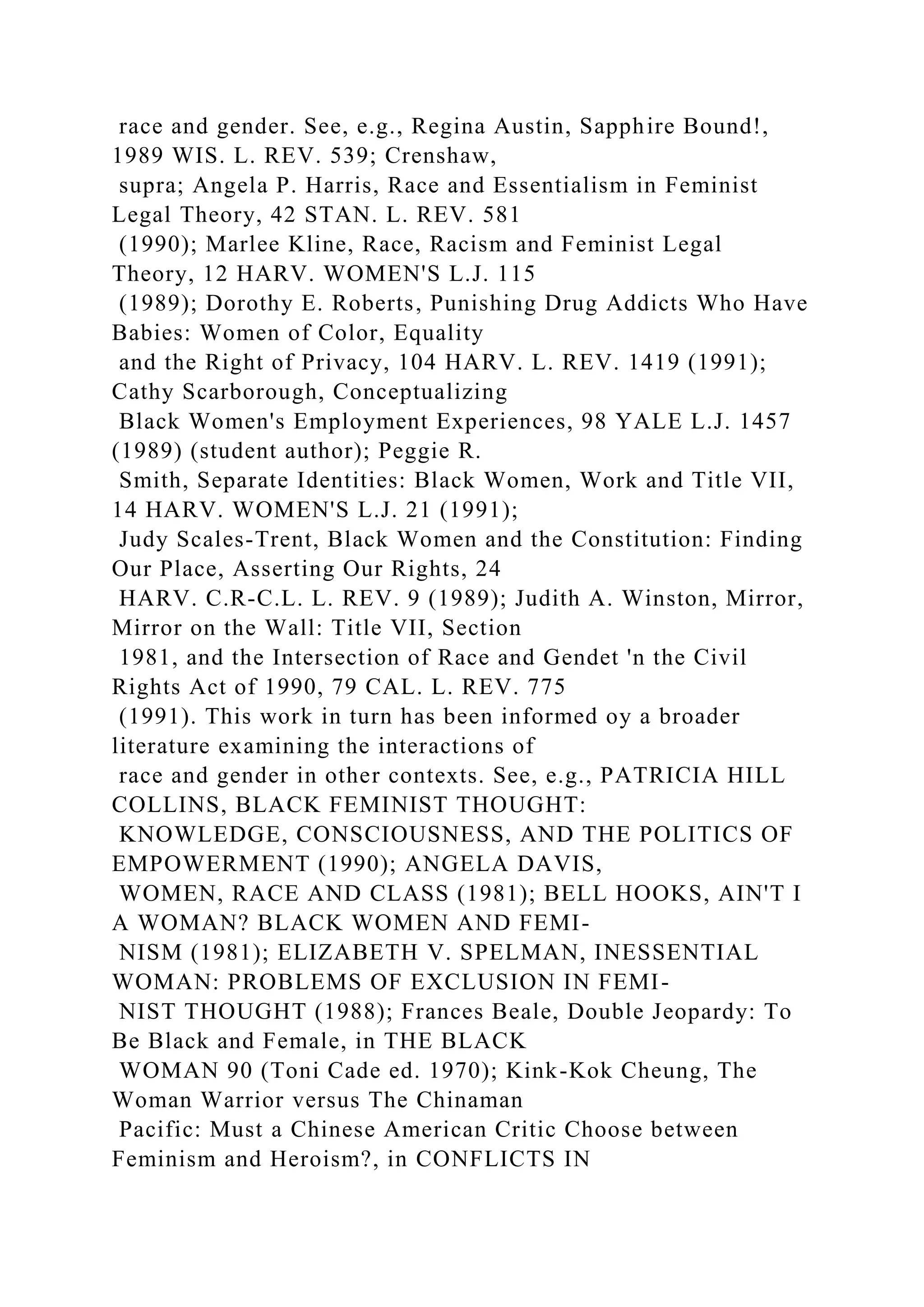 race and gender. See, e.g., Regina Austin, Sapphire Bound!,
1989 WIS. L. REV. 539; Crenshaw,
supra; Angela P. Harris, Race and Essentialism in Feminist
Legal Theory, 42 STAN. L. REV. 581
(1990); Marlee Kline, Race, Racism and Feminist Legal
Theory, 12 HARV. WOMEN'S L.J. 115
(1989); Dorothy E. Roberts, Punishing Drug Addicts Who Have
Babies: Women of Color, Equality
and the Right of Privacy, 104 HARV. L. REV. 1419 (1991);
Cathy Scarborough, Conceptualizing
Black Women's Employment Experiences, 98 YALE L.J. 1457
(1989) (student author); Peggie R.
Smith, Separate Identities: Black Women, Work and Title VII,
14 HARV. WOMEN'S L.J. 21 (1991);
Judy Scales-Trent, Black Women and the Constitution: Finding
Our Place, Asserting Our Rights, 24
HARV. C.R-C.L. L. REV. 9 (1989); Judith A. Winston, Mirror,
Mirror on the Wall: Title VII, Section
1981, and the Intersection of Race and Gendet 'n the Civil
Rights Act of 1990, 79 CAL. L. REV. 775
(1991). This work in turn has been informed oy a broader
literature examining the interactions of
race and gender in other contexts. See, e.g., PATRICIA HILL
COLLINS, BLACK FEMINIST THOUGHT:
KNOWLEDGE, CONSCIOUSNESS, AND THE POLITICS OF
EMPOWERMENT (1990); ANGELA DAVIS,
WOMEN, RACE AND CLASS (1981); BELL HOOKS, AIN'T I
A WOMAN? BLACK WOMEN AND FEMI-
NISM (1981); ELIZABETH V. SPELMAN, INESSENTIAL
WOMAN: PROBLEMS OF EXCLUSION IN FEMI-
NIST THOUGHT (1988); Frances Beale, Double Jeopardy: To
Be Black and Female, in THE BLACK
WOMAN 90 (Toni Cade ed. 1970); Kink-Kok Cheung, The
Woman Warrior versus The Chinaman
Pacific: Must a Chinese American Critic Choose between
Feminism and Heroism?, in CONFLICTS IN
 