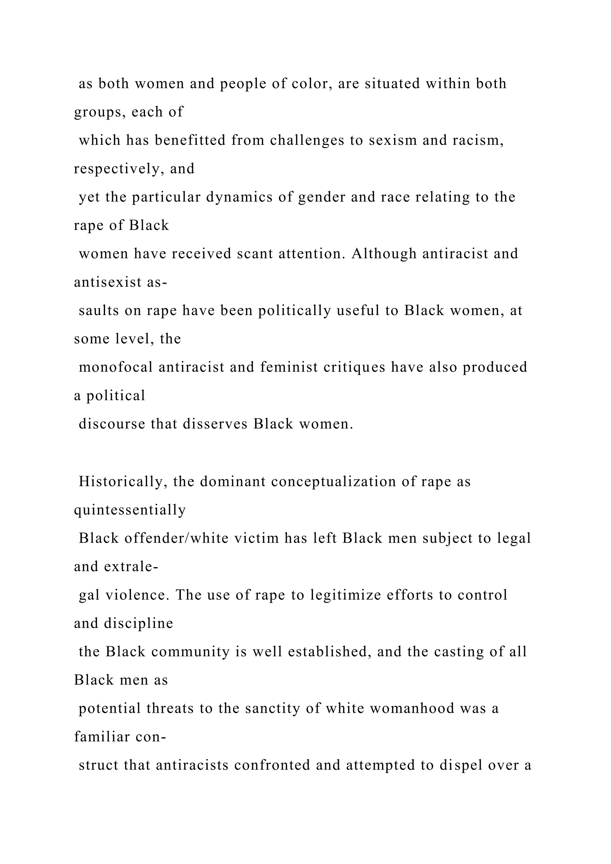 as both women and people of color, are situated within both
groups, each of
which has benefitted from challenges to sexism and racism,
respectively, and
yet the particular dynamics of gender and race relating to the
rape of Black
women have received scant attention. Although antiracist and
antisexist as-
saults on rape have been politically useful to Black women, at
some level, the
monofocal antiracist and feminist critiques have also produced
a political
discourse that disserves Black women.
Historically, the dominant conceptualization of rape as
quintessentially
Black offender/white victim has left Black men subject to legal
and extrale-
gal violence. The use of rape to legitimize efforts to control
and discipline
the Black community is well established, and the casting of all
Black men as
potential threats to the sanctity of white womanhood was a
familiar con-
struct that antiracists confronted and attempted to dispel over a
 