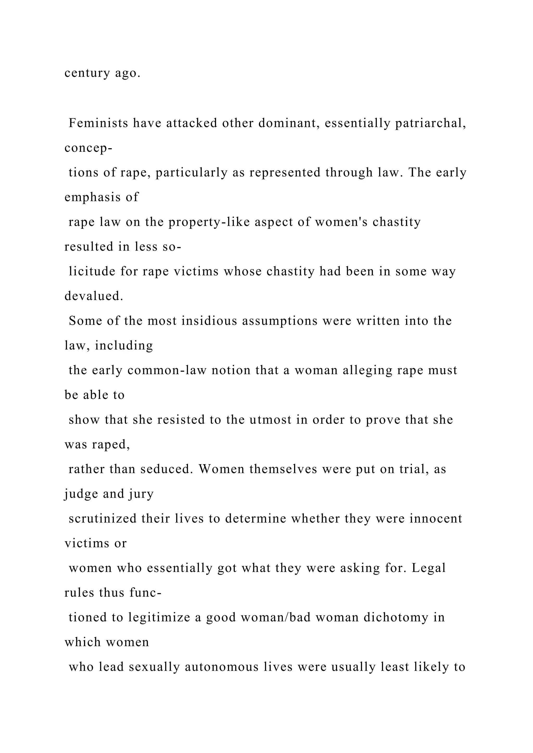century ago.
Feminists have attacked other dominant, essentially patriarchal,
concep-
tions of rape, particularly as represented through law. The early
emphasis of
rape law on the property-like aspect of women's chastity
resulted in less so-
licitude for rape victims whose chastity had been in some way
devalued.
Some of the most insidious assumptions were written into the
law, including
the early common-law notion that a woman alleging rape must
be able to
show that she resisted to the utmost in order to prove that she
was raped,
rather than seduced. Women themselves were put on trial, as
judge and jury
scrutinized their lives to determine whether they were innocent
victims or
women who essentially got what they were asking for. Legal
rules thus func-
tioned to legitimize a good woman/bad woman dichotomy in
which women
who lead sexually autonomous lives were usually least likely to
 