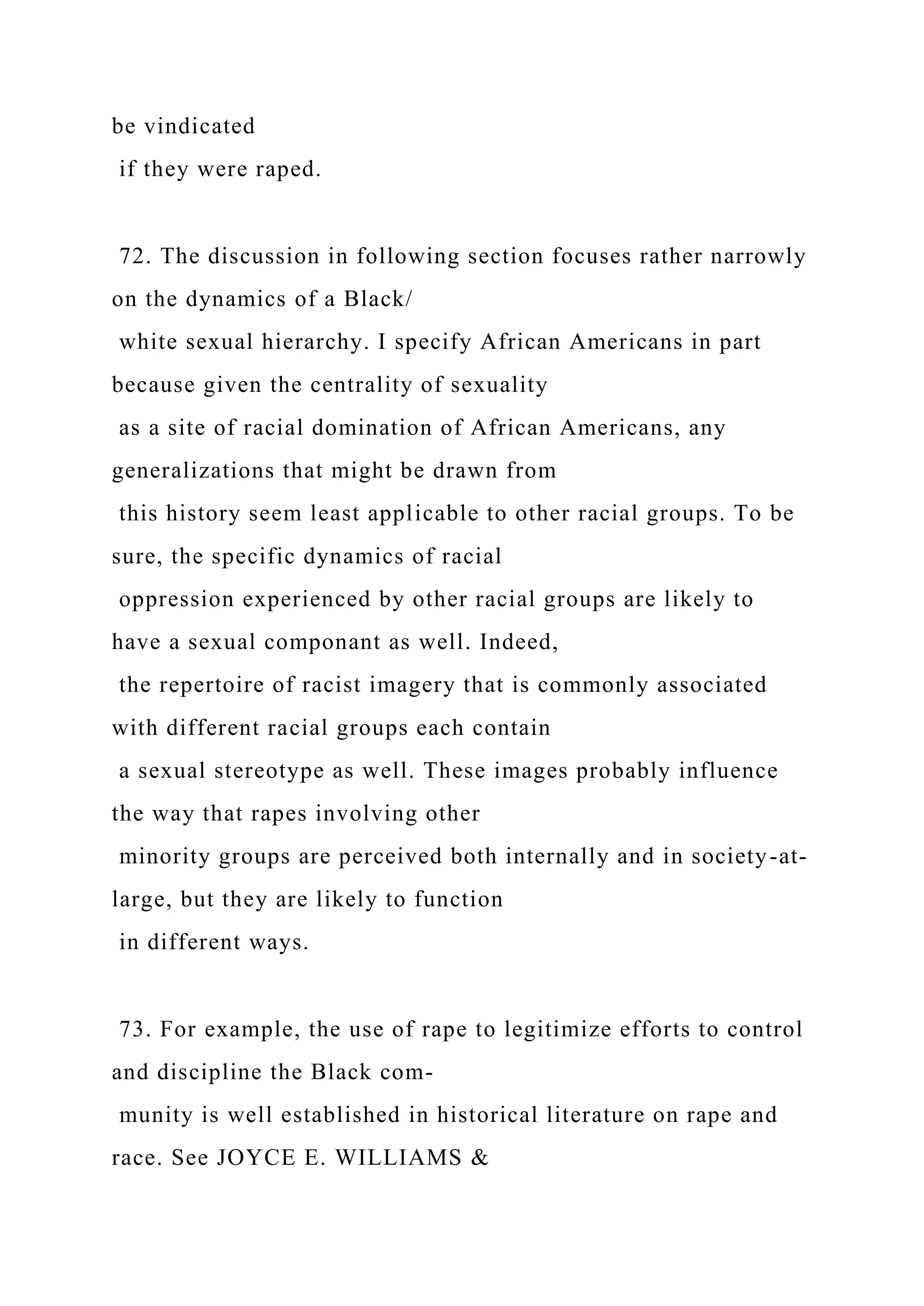 be vindicated
if they were raped.
72. The discussion in following section focuses rather narrowly
on the dynamics of a Black/
white sexual hierarchy. I specify African Americans in part
because given the centrality of sexuality
as a site of racial domination of African Americans, any
generalizations that might be drawn from
this history seem least applicable to other racial groups. To be
sure, the specific dynamics of racial
oppression experienced by other racial groups are likely to
have a sexual componant as well. Indeed,
the repertoire of racist imagery that is commonly associated
with different racial groups each contain
a sexual stereotype as well. These images probably influence
the way that rapes involving other
minority groups are perceived both internally and in society-at-
large, but they are likely to function
in different ways.
73. For example, the use of rape to legitimize efforts to control
and discipline the Black com-
munity is well established in historical literature on rape and
race. See JOYCE E. WILLIAMS &
 