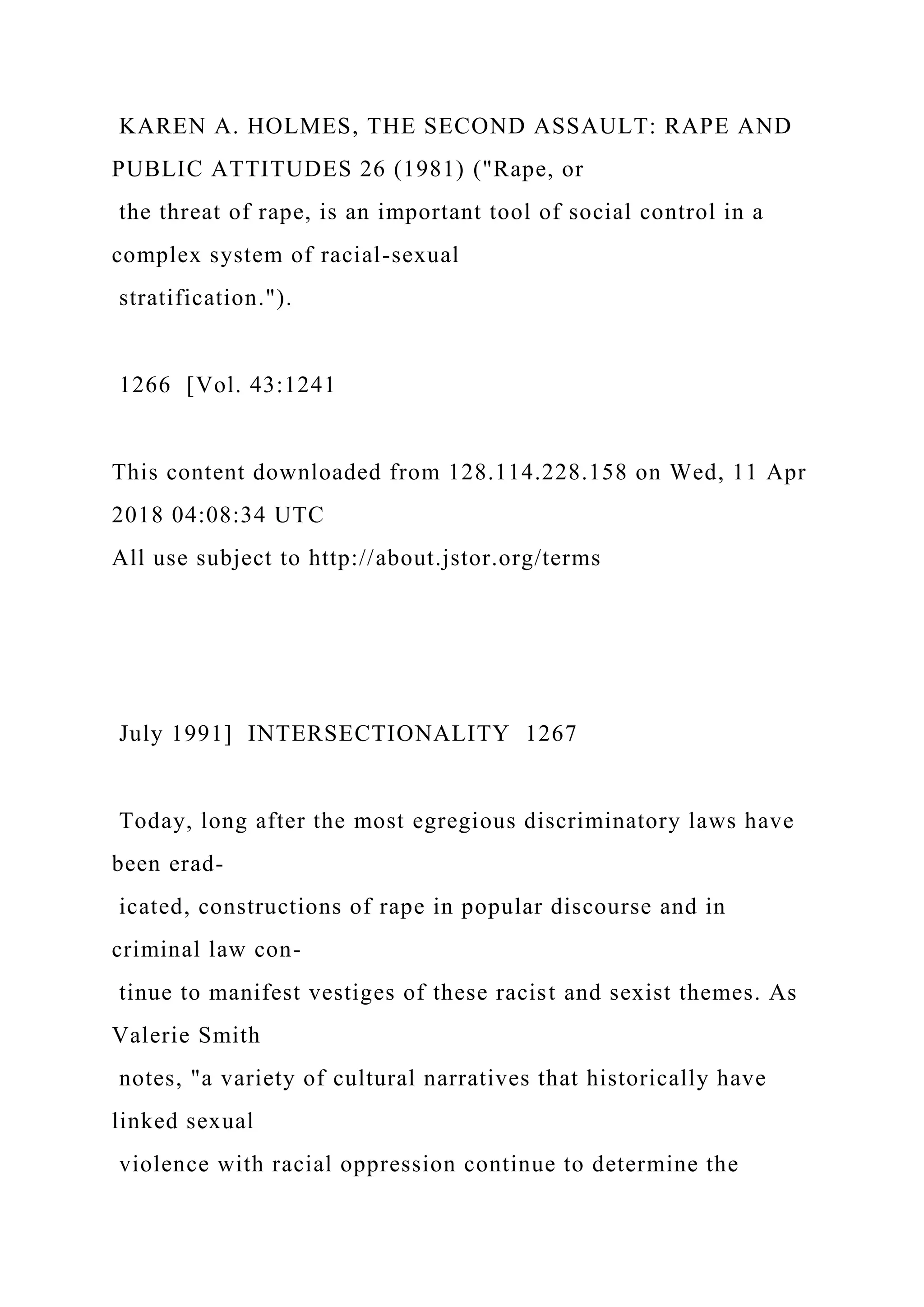KAREN A. HOLMES, THE SECOND ASSAULT: RAPE AND
PUBLIC ATTITUDES 26 (1981) ("Rape, or
the threat of rape, is an important tool of social control in a
complex system of racial-sexual
stratification.").
1266 [Vol. 43:1241
This content downloaded from 128.114.228.158 on Wed, 11 Apr
2018 04:08:34 UTC
All use subject to http://about.jstor.org/terms
July 1991] INTERSECTIONALITY 1267
Today, long after the most egregious discriminatory laws have
been erad-
icated, constructions of rape in popular discourse and in
criminal law con-
tinue to manifest vestiges of these racist and sexist themes. As
Valerie Smith
notes, "a variety of cultural narratives that historically have
linked sexual
violence with racial oppression continue to determine the
 