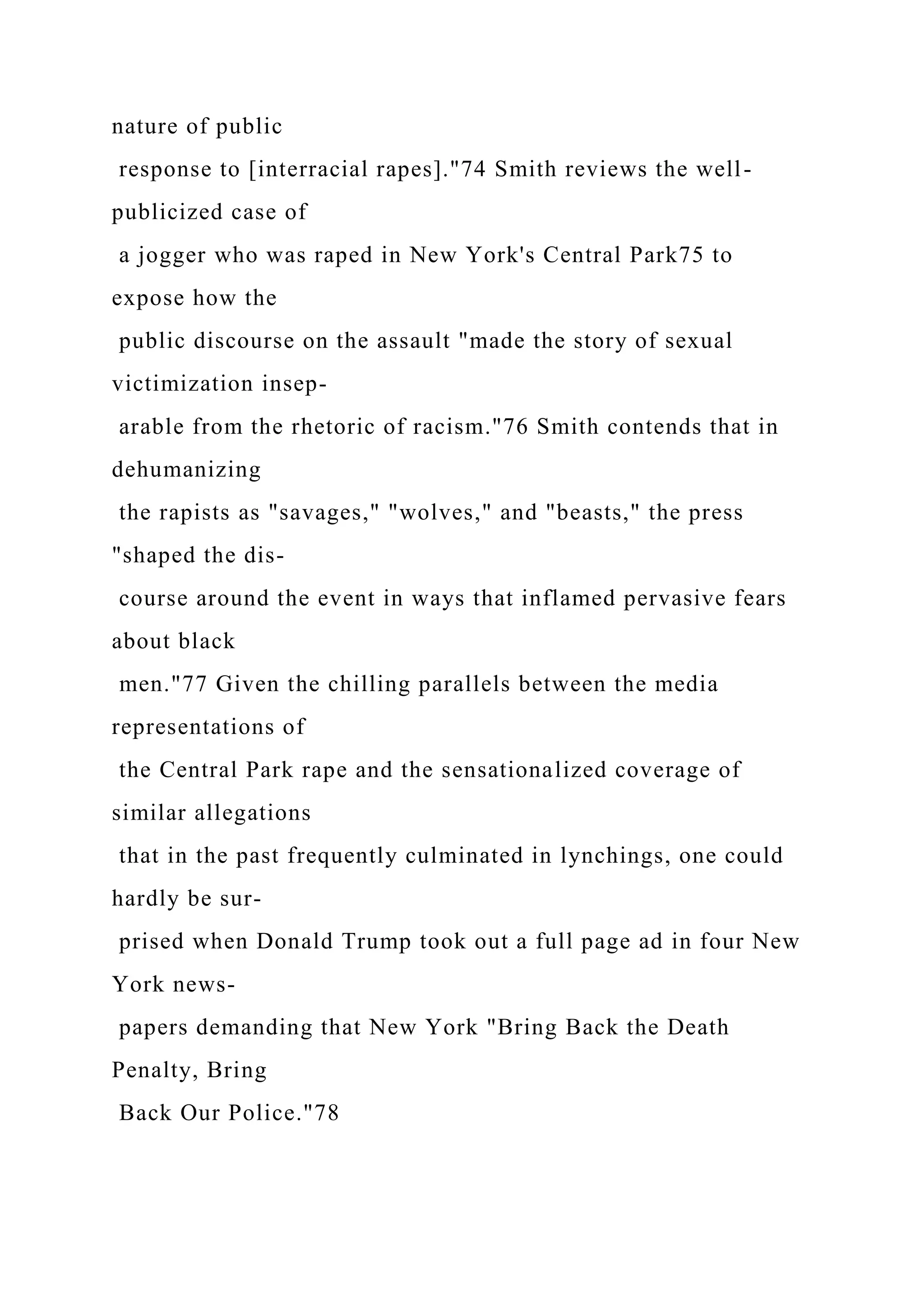 nature of public
response to [interracial rapes]."74 Smith reviews the well-
publicized case of
a jogger who was raped in New York's Central Park75 to
expose how the
public discourse on the assault "made the story of sexual
victimization insep-
arable from the rhetoric of racism."76 Smith contends that in
dehumanizing
the rapists as "savages," "wolves," and "beasts," the press
"shaped the dis-
course around the event in ways that inflamed pervasive fears
about black
men."77 Given the chilling parallels between the media
representations of
the Central Park rape and the sensationalized coverage of
similar allegations
that in the past frequently culminated in lynchings, one could
hardly be sur-
prised when Donald Trump took out a full page ad in four New
York news-
papers demanding that New York "Bring Back the Death
Penalty, Bring
Back Our Police."78
 