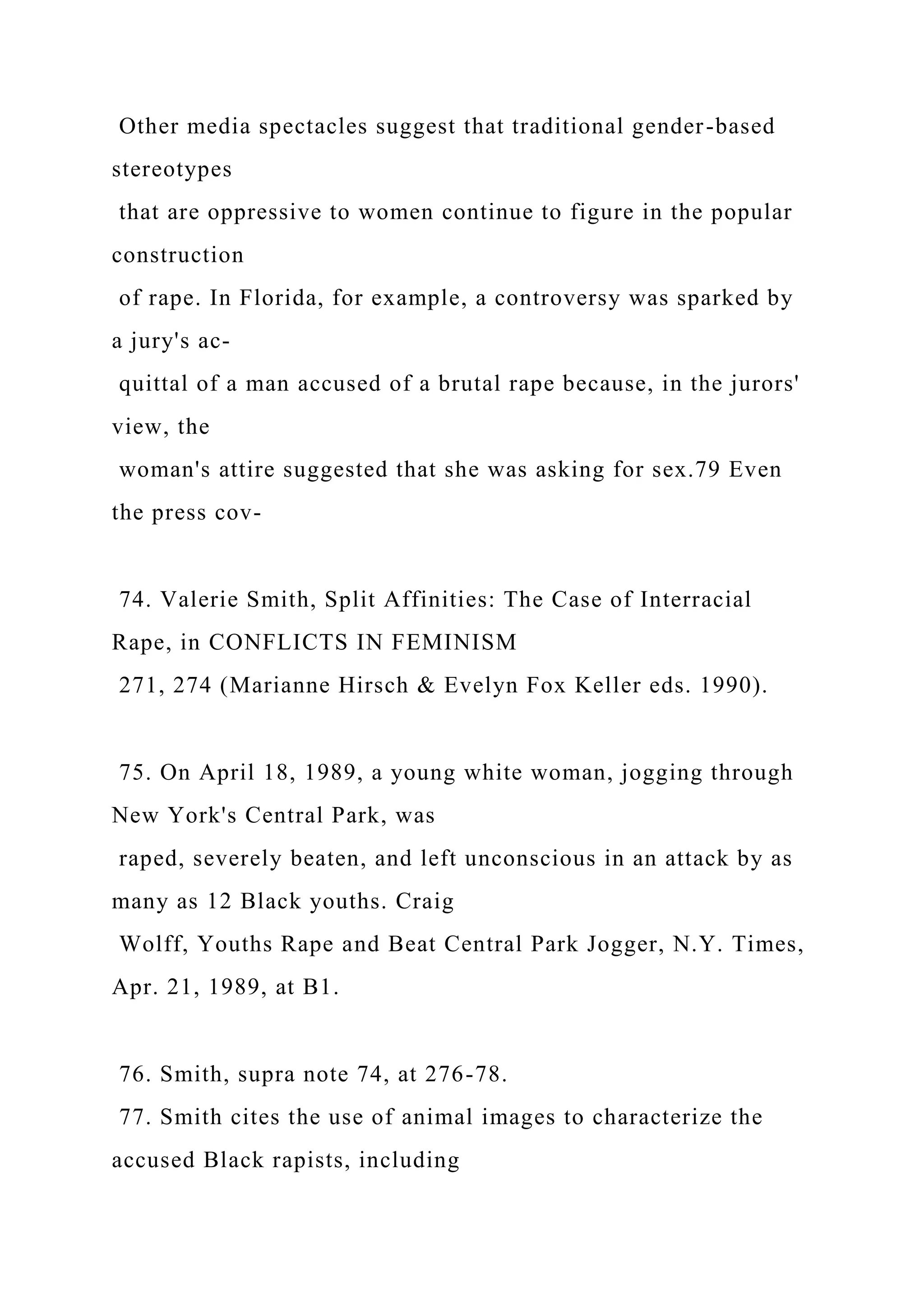 Other media spectacles suggest that traditional gender-based
stereotypes
that are oppressive to women continue to figure in the popular
construction
of rape. In Florida, for example, a controversy was sparked by
a jury's ac-
quittal of a man accused of a brutal rape because, in the jurors'
view, the
woman's attire suggested that she was asking for sex.79 Even
the press cov-
74. Valerie Smith, Split Affinities: The Case of Interracial
Rape, in CONFLICTS IN FEMINISM
271, 274 (Marianne Hirsch & Evelyn Fox Keller eds. 1990).
75. On April 18, 1989, a young white woman, jogging through
New York's Central Park, was
raped, severely beaten, and left unconscious in an attack by as
many as 12 Black youths. Craig
Wolff, Youths Rape and Beat Central Park Jogger, N.Y. Times,
Apr. 21, 1989, at B1.
76. Smith, supra note 74, at 276-78.
77. Smith cites the use of animal images to characterize the
accused Black rapists, including
 