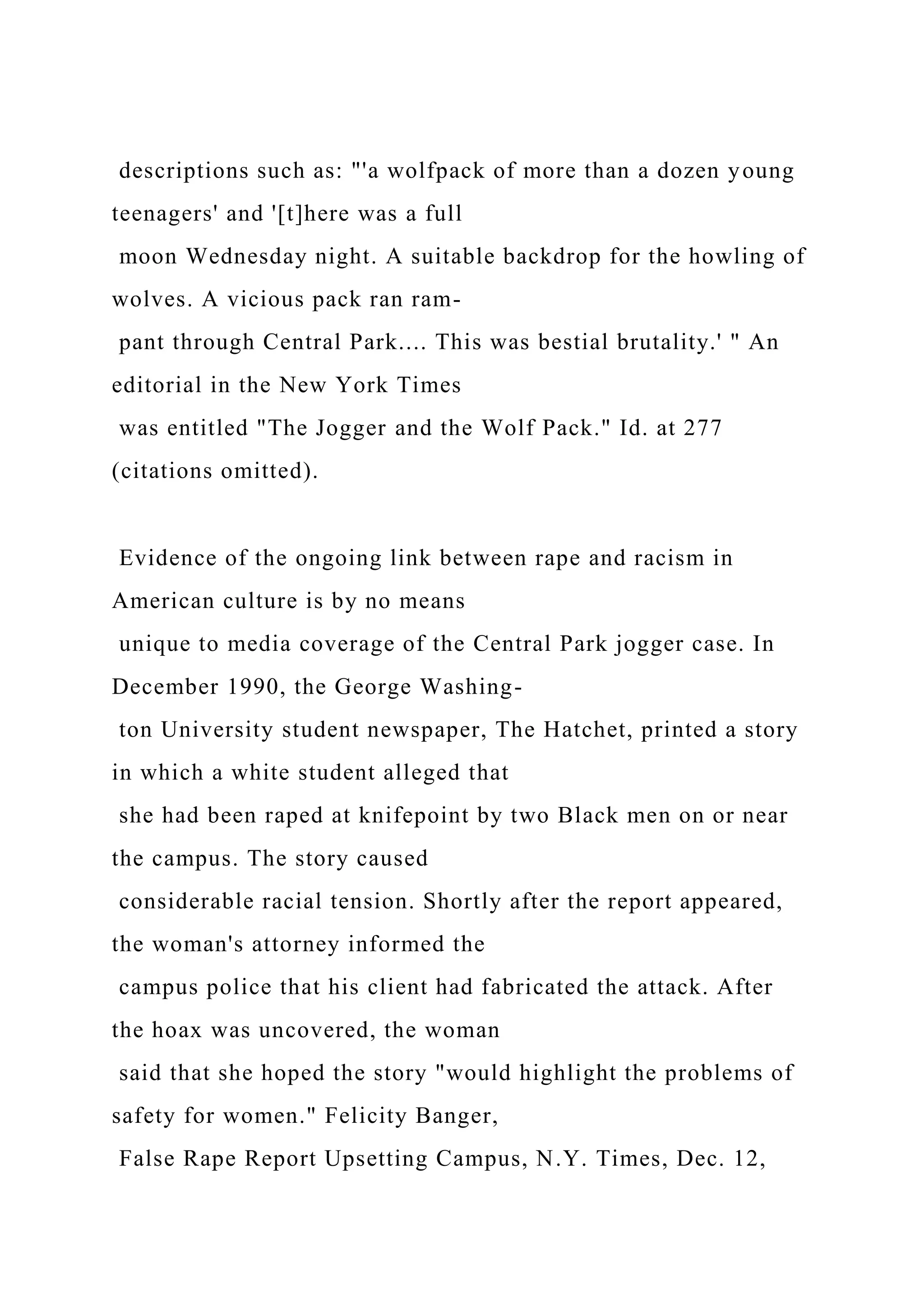 descriptions such as: "'a wolfpack of more than a dozen young
teenagers' and '[t]here was a full
moon Wednesday night. A suitable backdrop for the howling of
wolves. A vicious pack ran ram-
pant through Central Park.... This was bestial brutality.' " An
editorial in the New York Times
was entitled "The Jogger and the Wolf Pack." Id. at 277
(citations omitted).
Evidence of the ongoing link between rape and racism in
American culture is by no means
unique to media coverage of the Central Park jogger case. In
December 1990, the George Washing-
ton University student newspaper, The Hatchet, printed a story
in which a white student alleged that
she had been raped at knifepoint by two Black men on or near
the campus. The story caused
considerable racial tension. Shortly after the report appeared,
the woman's attorney informed the
campus police that his client had fabricated the attack. After
the hoax was uncovered, the woman
said that she hoped the story "would highlight the problems of
safety for women." Felicity Banger,
False Rape Report Upsetting Campus, N.Y. Times, Dec. 12,
 