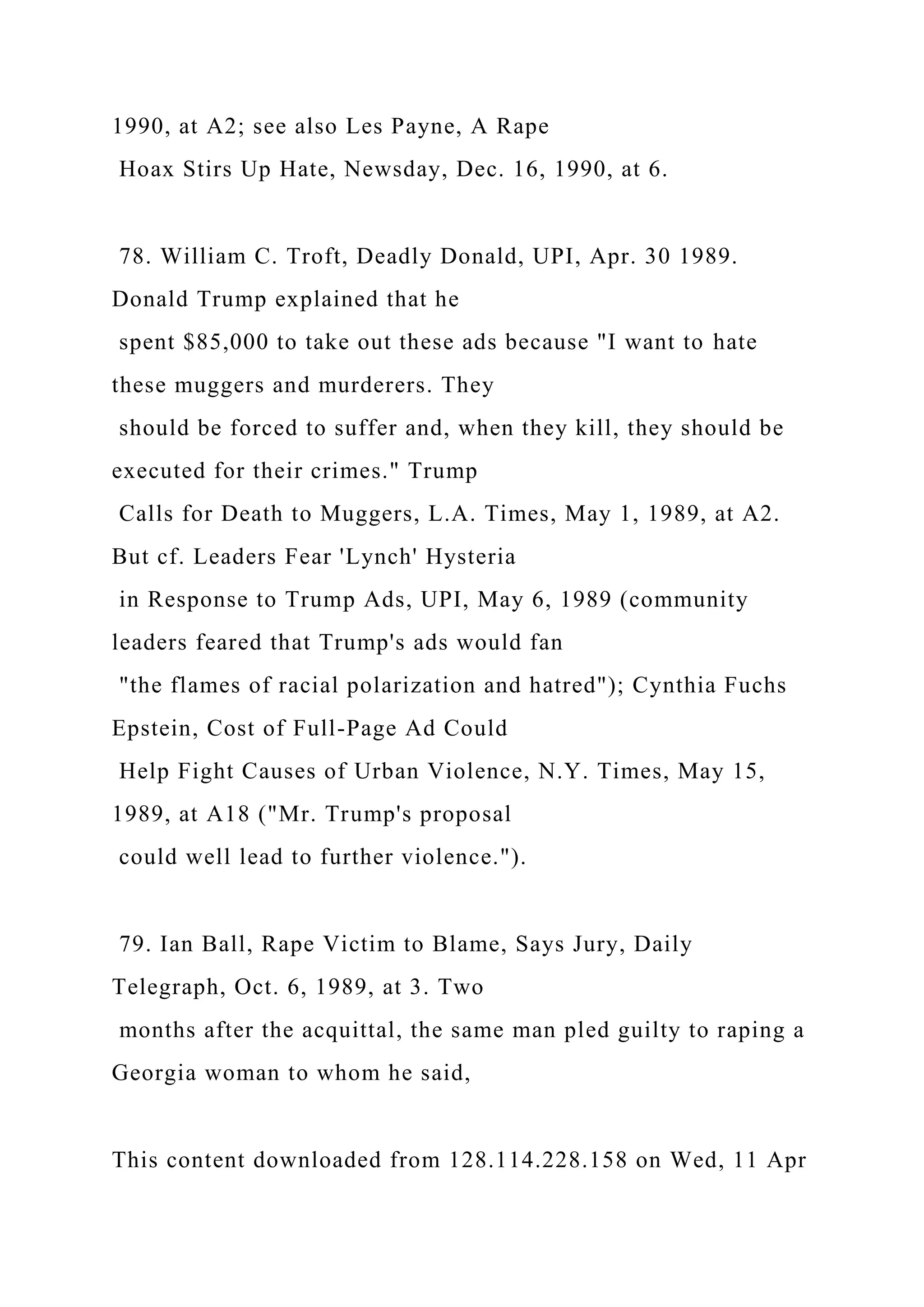 1990, at A2; see also Les Payne, A Rape
Hoax Stirs Up Hate, Newsday, Dec. 16, 1990, at 6.
78. William C. Troft, Deadly Donald, UPI, Apr. 30 1989.
Donald Trump explained that he
spent $85,000 to take out these ads because "I want to hate
these muggers and murderers. They
should be forced to suffer and, when they kill, they should be
executed for their crimes." Trump
Calls for Death to Muggers, L.A. Times, May 1, 1989, at A2.
But cf. Leaders Fear 'Lynch' Hysteria
in Response to Trump Ads, UPI, May 6, 1989 (community
leaders feared that Trump's ads would fan
"the flames of racial polarization and hatred"); Cynthia Fuchs
Epstein, Cost of Full-Page Ad Could
Help Fight Causes of Urban Violence, N.Y. Times, May 15,
1989, at A18 ("Mr. Trump's proposal
could well lead to further violence.").
79. Ian Ball, Rape Victim to Blame, Says Jury, Daily
Telegraph, Oct. 6, 1989, at 3. Two
months after the acquittal, the same man pled guilty to raping a
Georgia woman to whom he said,
This content downloaded from 128.114.228.158 on Wed, 11 Apr
 