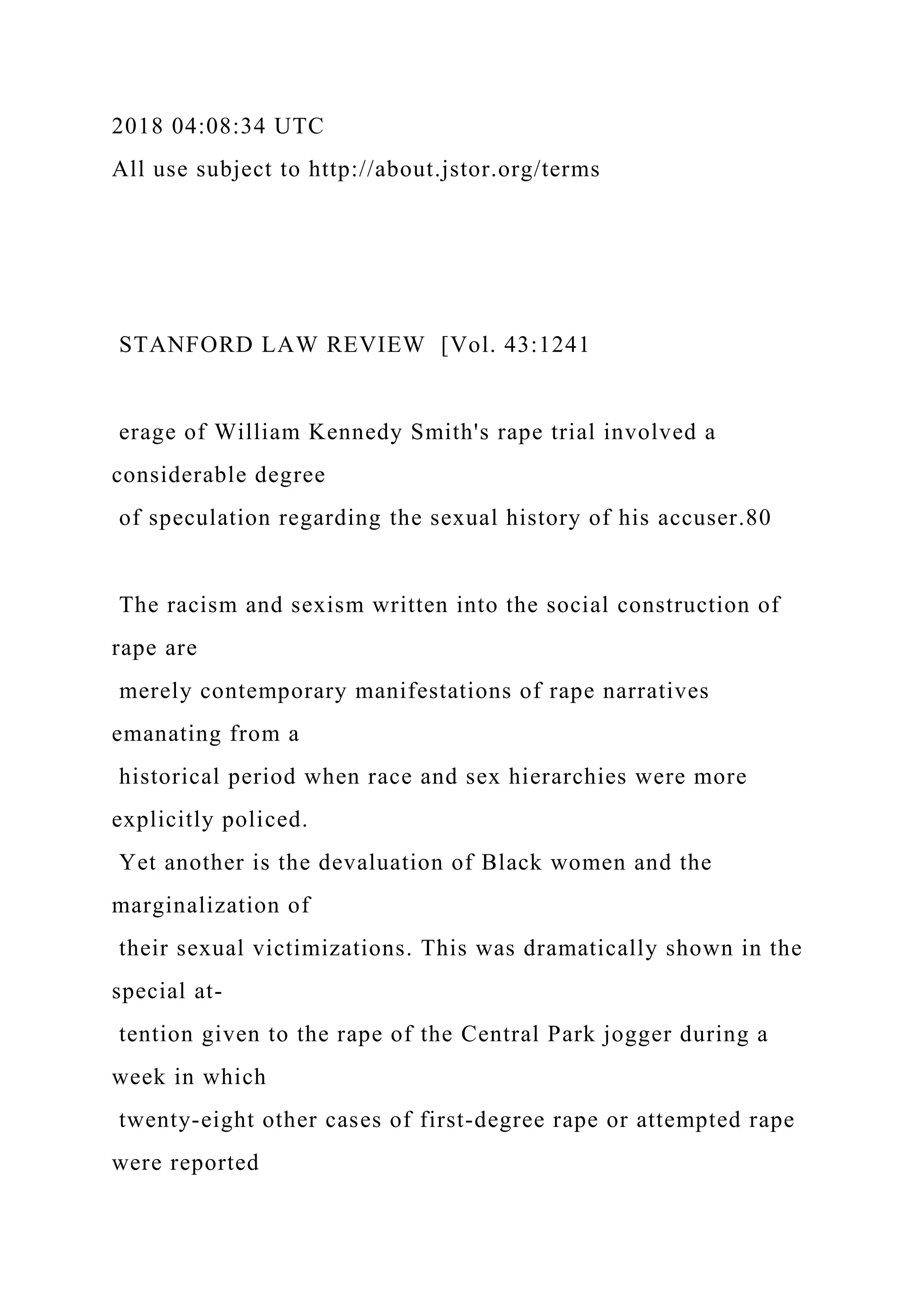 2018 04:08:34 UTC
All use subject to http://about.jstor.org/terms
STANFORD LAW REVIEW [Vol. 43:1241
erage of William Kennedy Smith's rape trial involved a
considerable degree
of speculation regarding the sexual history of his accuser.80
The racism and sexism written into the social construction of
rape are
merely contemporary manifestations of rape narratives
emanating from a
historical period when race and sex hierarchies were more
explicitly policed.
Yet another is the devaluation of Black women and the
marginalization of
their sexual victimizations. This was dramatically shown in the
special at-
tention given to the rape of the Central Park jogger during a
week in which
twenty-eight other cases of first-degree rape or attempted rape
were reported
 