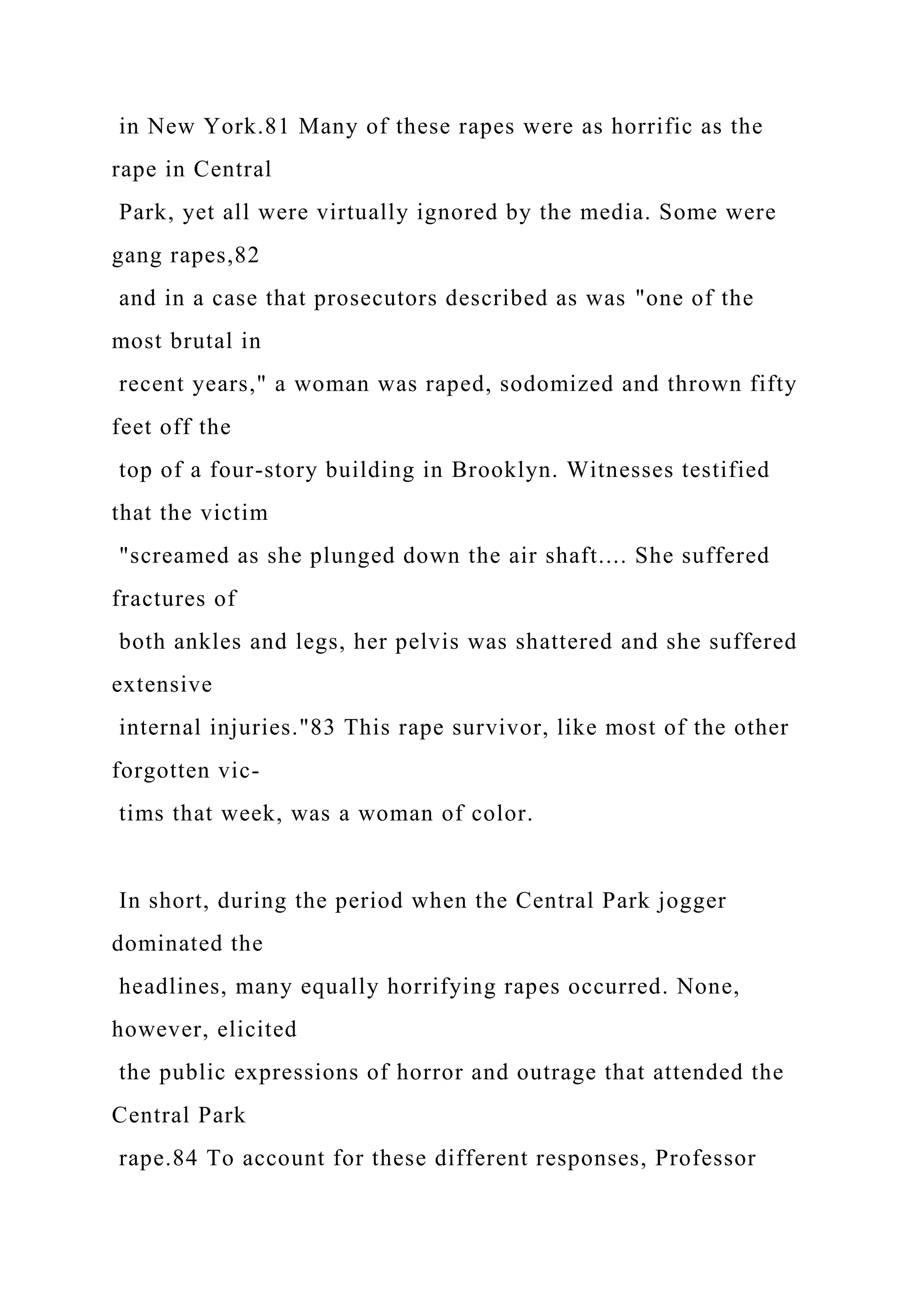 in New York.81 Many of these rapes were as horrific as the
rape in Central
Park, yet all were virtually ignored by the media. Some were
gang rapes,82
and in a case that prosecutors described as was "one of the
most brutal in
recent years," a woman was raped, sodomized and thrown fifty
feet off the
top of a four-story building in Brooklyn. Witnesses testified
that the victim
"screamed as she plunged down the air shaft.... She suffered
fractures of
both ankles and legs, her pelvis was shattered and she suffered
extensive
internal injuries."83 This rape survivor, like most of the other
forgotten vic-
tims that week, was a woman of color.
In short, during the period when the Central Park jogger
dominated the
headlines, many equally horrifying rapes occurred. None,
however, elicited
the public expressions of horror and outrage that attended the
Central Park
rape.84 To account for these different responses, Professor
 
