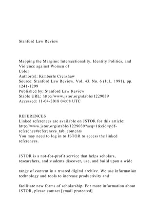 Stanford Law Review
Mapping the Margins: Intersectionality, Identity Politics, and
Violence against Women of
Color
Author(s): Kimberle Crenshaw
Source: Stanford Law Review, Vol. 43, No. 6 (Jul., 1991), pp.
1241-1299
Published by: Stanford Law Review
Stable URL: http://www.jstor.org/stable/1229039
Accessed: 11-04-2018 04:08 UTC
REFERENCES
Linked references are available on JSTOR for this article:
http://www.jstor.org/stable/1229039?seq=1&cid=pdf-
reference#references_tab_contents
You may need to log in to JSTOR to access the linked
references.
JSTOR is a not-for-profit service that helps scholars,
researchers, and students discover, use, and build upon a wide
range of content in a trusted digital archive. We use information
technology and tools to increase productivity and
facilitate new forms of scholarship. For more information about
JSTOR, please contact [email protected]
 
