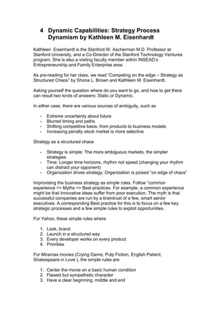 4 Dynamic Capabilities: Strategy Process
     Dynamism by Kathleen M. Eisenhardt
Kathleen Eisenhardt is the Stanford W. Ascherman M.D. Professor at
Stanford University, and a Co-Director of the Stanford Technology Ventures
program. She is also a visiting faculty member within INSEAD‟s
Entrepreneurship and Family Enterprise area.

As pre-reading for her class, we read “Competing on the edge – Strategy as
Structured Chaos” by Shona L. Brown and Kathleen M. Eisenhardt.

Asking yourself the question where do you want to go, and how to get there
can result two kinds of answers: Static or Dynamic.

In either case, there are various sources of ambiguity, such as

   -    Extreme uncertainty about future
   -    Blurred timing and paths
   -    Shifting competitive basis, from products to business models
   -    Increasing penalty stock market is more selective

Strategy as a structured chaos

   -    Strategy is simple: The more ambiguous markets, the simpler
        strategies
   -    Time: Longer time horizons, rhythm not speed (changing your rhythm
        can distract your opponent)
   -    Organization drives strategy: Organization is poised “on edge of chaos”

Improvising the business strategy as simple rules. Follow “common
experience => Myths => Best practices. For example, a common experience
might be that Innovative ideas suffer from poor execution. The myth is that
successful companies are run by a braintrust of a few, smart senior
executives. A corresponding Best practice for this is to focus on a few key
strategic processes and a few simple rules to exploit opportunities.

For Yahoo, these simple rules where

   1.   Look, brand
   2.   Launch in a structured way
   3.   Every developer works on every product
   4.   Priorities

For Miramax movies (Crying Game, Pulp Fiction, English Patient,
Shakespeare in Love ), the simple rules are

   1. Center the movie on a basic human condition
   2. Flawed but sympathetic character
   3. Have a clear beginning, middle and end
 