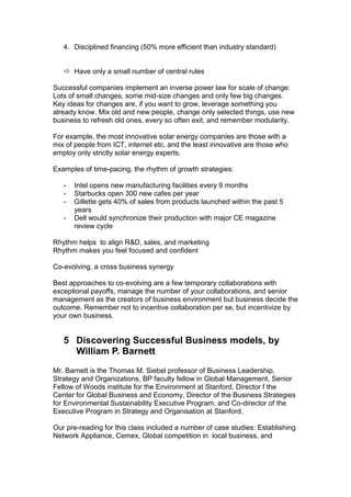 4. Disciplined financing (50% more efficient than industry standard)


    Have only a small number of central rules

Successful companies implement an inverse power law for scale of change:
Lots of small changes, some mid-size changes and only few big changes.
Key ideas for changes are, if you want to grow, leverage something you
already know. Mix old and new people, change only selected things, use new
business to refresh old ones, every so often exit, and remember modularity.

For example, the most innovative solar energy companies are those with a
mix of people from ICT, internet etc, and the least innovative are those who
employ only strictly solar energy experts.

Examples of time-pacing, the rhythm of growth strategies:

   -   Intel opens new manufacturing facilities every 9 months
   -   Starbucks open 300 new cafes per year
   -   Gillette gets 40% of sales from products launched within the past 5
       years
   -   Dell would synchronize their production with major CE magazine
       review cycle

Rhythm helps to align R&D, sales, and marketing
Rhythm makes you feel focused and confident

Co-evolving, a cross business synergy

Best approaches to co-evolving are a few temporary collaborations with
exceptional payoffs, manage the number of your collaborations, and senior
management as the creators of business environment but business decide the
outcome. Remember not to incentive collaboration per se, but incentivize by
your own business.


   5 Discovering Successful Business models, by
     William P. Barnett
Mr. Barnett is the Thomas M. Siebel professor of Business Leadership,
Strategy and Organizations, BP faculty fellow in Global Management, Senior
Fellow of Woods institute for the Environment at Stanford, Director f the
Center for Global Business and Economy, Director of the Business Strategies
for Environmental Sustainability Executive Program, and Co-director of the
Executive Program in Strategy and Organisation at Stanford.

Our pre-reading for this class included a number of case studies: Establishing
Network Appliance, Cemex, Global competition in local business, and
 