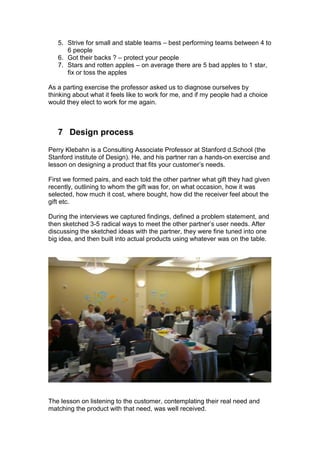 5. Strive for small and stable teams – best performing teams between 4 to
      6 people
   6. Got their backs ? – protect your people
   7. Stars and rotten apples – on average there are 5 bad apples to 1 star,
      fix or toss the apples

As a parting exercise the professor asked us to diagnose ourselves by
thinking about what it feels like to work for me, and if my people had a choice
would they elect to work for me again.



   7 Design process
Perry Klebahn is a Consulting Associate Professor at Stanford d.School (the
Stanford institute of Design). He, and his partner ran a hands-on exercise and
lesson on designing a product that fits your customer‟s needs.

First we formed pairs, and each told the other partner what gift they had given
recently, outlining to whom the gift was for, on what occasion, how it was
selected, how much it cost, where bought, how did the receiver feel about the
gift etc.

During the interviews we captured findings, defined a problem statement, and
then sketched 3-5 radical ways to meet the other partner‟s user needs. After
discussing the sketched ideas with the partner, they were fine tuned into one
big idea, and then built into actual products using whatever was on the table.




The lesson on listening to the customer, contemplating their real need and
matching the product with that need, was well received.
 