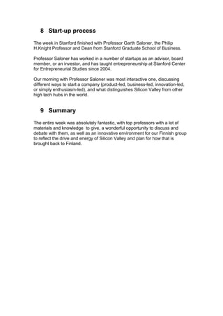 8 Start-up process
The week in Stanford finished with Professor Garth Saloner, the Philip
H.Knight Professor and Dean from Stanford Graduate School of Business.

Professor Saloner has worked in a number of startups as an advisor, board
member, or an investor, and has taught entrepreneurship at Stanford Center
for Entrepreneurial Studies since 2004.

Our morning with Professor Saloner was most interactive one, discussing
different ways to start a company (product-led, business-led, innovation-led,
or simply enthusiasm-led), and what distinguishes Silicon Valley from other
high tech hubs in the world.


   9 Summary
The entire week was absolutely fantastic, with top professors with a lot of
materials and knowledge to give, a wonderful opportunity to discuss and
debate with them, as well as an innovative environment for our Finnish group
to reflect the drive and energy of Silicon Valley and plan for how that is
brought back to Finland.
 
