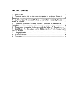 TABLE OF CONTENTS

1 Introduction ............................................................................................... 3
2 Strategic Leadership of Corporate Innovation by professor Robert A.
Burgelman ....................................................................................................... 3
3 Building Robust Business Clusters: Lessons from biotech by Professor
Walter W. Powell.............................................................................................. 7
4 Dynamic Capabilities: Strategy Process Dynamism by Kathleen M.
Eisenhardt ...................................................................................................... 10
5 Discovering Successful Business models, by William P. Barnett ............ 11
6 Good Boss, Bad Boss, Lessons for CEOs and other Senior Executives by
Robert I. Sutton .............................................................................................. 12
7 Design process ....................................................................................... 13
8 Start-up process ..................................................................................... 14
9 Summary ................................................................................................ 14
 