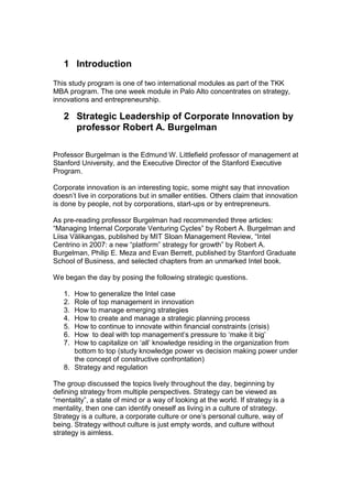 1 Introduction
This study program is one of two international modules as part of the TKK
MBA program. The one week module in Palo Alto concentrates on strategy,
innovations and entrepreneurship.

   2 Strategic Leadership of Corporate Innovation by
     professor Robert A. Burgelman

Professor Burgelman is the Edmund W. Littlefield professor of management at
Stanford University, and the Executive Director of the Stanford Executive
Program.

Corporate innovation is an interesting topic, some might say that innovation
doesn‟t live in corporations but in smaller entities. Others claim that innovation
is done by people, not by corporations, start-ups or by entrepreneurs.

As pre-reading professor Burgelman had recommended three articles:
“Managing Internal Corporate Venturing Cycles” by Robert A. Burgelman and
Liisa Välikangas, published by MIT Sloan Management Review, “Intel
Centrino in 2007: a new “platform” strategy for growth” by Robert A.
Burgelman, Philip E. Meza and Evan Berrett, published by Stanford Graduate
School of Business, and selected chapters from an unmarked Intel book.

We began the day by posing the following strategic questions.

   1. How to generalize the Intel case
   2. Role of top management in innovation
   3. How to manage emerging strategies
   4. How to create and manage a strategic planning process
   5. How to continue to innovate within financial constraints (crisis)
   6. How to deal with top management‟s pressure to „make it big‟
   7. How to capitalize on „all‟ knowledge residing in the organization from
      bottom to top (study knowledge power vs decision making power under
      the concept of constructive confrontation)
   8. Strategy and regulation

The group discussed the topics lively throughout the day, beginning by
defining strategy from multiple perspectives. Strategy can be viewed as
“mentality”, a state of mind or a way of looking at the world. If strategy is a
mentality, then one can identify oneself as living in a culture of strategy.
Strategy is a culture, a corporate culture or one‟s personal culture, way of
being. Strategy without culture is just empty words, and culture without
strategy is aimless.
 