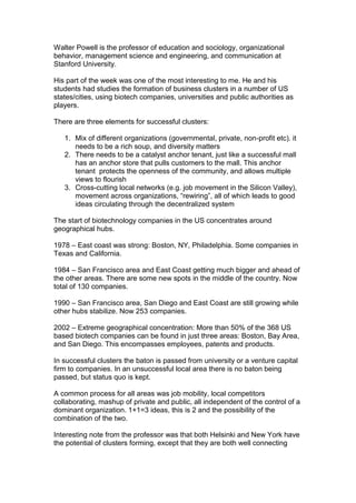 Walter Powell is the professor of education and sociology, organizational
behavior, management science and engineering, and communication at
Stanford University.

His part of the week was one of the most interesting to me. He and his
students had studies the formation of business clusters in a number of US
states/cities, using biotech companies, universities and public authorities as
players.

There are three elements for successful clusters:

   1. Mix of different organizations (governmental, private, non-profit etc). it
      needs to be a rich soup, and diversity matters
   2. There needs to be a catalyst anchor tenant, just like a successful mall
      has an anchor store that pulls customers to the mall. This anchor
      tenant protects the openness of the community, and allows multiple
      views to flourish
   3. Cross-cutting local networks (e.g. job movement in the Silicon Valley),
      movement across organizations, “rewiring”, all of which leads to good
      ideas circulating through the decentralized system

The start of biotechnology companies in the US concentrates around
geographical hubs.

1978 – East coast was strong: Boston, NY, Philadelphia. Some companies in
Texas and California.

1984 – San Francisco area and East Coast getting much bigger and ahead of
the other areas. There are some new spots in the middle of the country. Now
total of 130 companies.

1990 – San Francisco area, San Diego and East Coast are still growing while
other hubs stabilize. Now 253 companies.

2002 – Extreme geographical concentration: More than 50% of the 368 US
based biotech companies can be found in just three areas: Boston, Bay Area,
and San Diego. This encompasses employees, patents and products.

In successful clusters the baton is passed from university or a venture capital
firm to companies. In an unsuccessful local area there is no baton being
passed, but status quo is kept.

A common process for all areas was job mobility, local competitors
collaborating, mashup of private and public, all independent of the control of a
dominant organization. 1+1=3 ideas, this is 2 and the possibility of the
combination of the two.

Interesting note from the professor was that both Helsinki and New York have
the potential of clusters forming, except that they are both well connecting
 