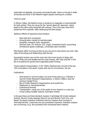 externally and globally, but poorly connected locally. Here‟s a though to Aalto
University and other in the Helsinki region players working for a cluster.

Virtuous cycle

In Silicon Valley, the lawfirms have a tendency to negotiate a mutual benefit
for both parties. They do not go for the “winner takes all” approach, which
leads to the other party being left with nothing. This is the way many NYC
based law firms operate, often destroying the other player.

Spillover effects of expansive local clusters:

   -   New high tech companies
   -   Growing labor market for well educated
   -   Suppliers, research tools, equipment
   -   Services (law, IP), finance, (VC, angel, investment bank), accounting,
       architecture (green buildings), universities (tech transfer)

Red Queen effect (running as fast as you can just to stay where you are): high
rates of foundings and disbanding raise the bar.

Successful clusters are not the ones who had more money to begin with
(SFO, Philly and and Seattle had the most money). MIT was only #47 in the
list of recipients for government originated public funding.

Cross-network transportation: in the 1950‟s Stanford was not part of the top
100 universities in the world. It grew with the mix of business, risk etc.

Implications

   -   Host tenant is not the loudest, but host of the party (e.g. in Boston it
       was the Public Research Organizations, in Silicon Valley it was the
       Venture Capital firms)
   -   Mix of Public Research Organizations and small firms
   -   Relational vs. transactional ties
   -   Institutional diversity
   -   Transposition, using coin of the realm of one network in a new one
   -   Cross-cutting multiple network, fluid labor market

In Europe there are three (bio)tech clusters: Cambridge UK (rivalry between
Oxford), Munich (rivalry between Munich Uni and Munich Tech Uni), and
Basel. European research institutions tend to measure their success in
international links. Local links are not considered important, therefore clusters
are not forming. (e.g. All successful Irish companies leave Ireland).
 