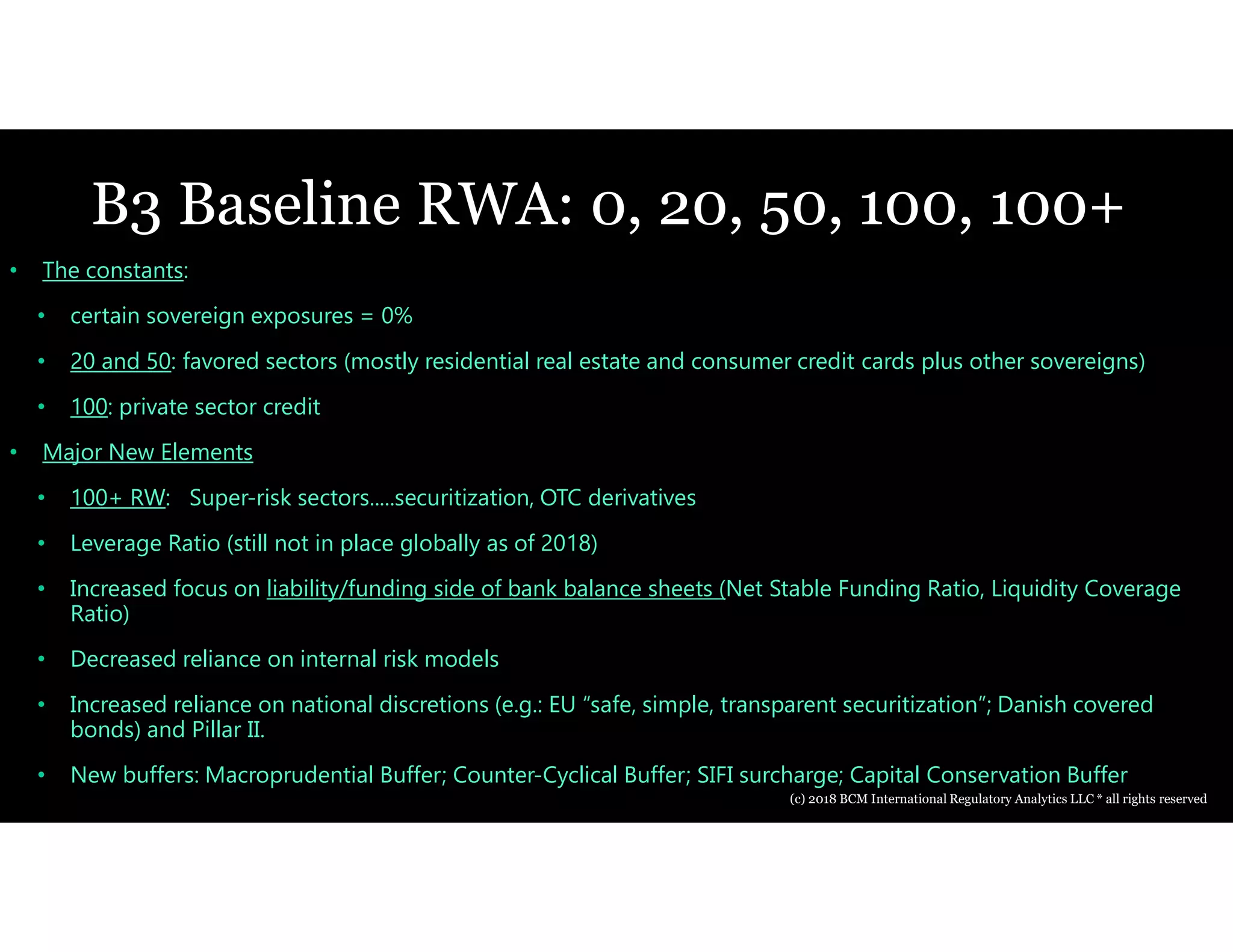 B3 Baseline RWA: 0, 20, 50, 100, 100+
• The constants:
• certain sovereign exposures = 0%
• 20 and 50: favored sectors (mostly residential real estate and consumer credit cards plus other sovereigns)
• 100: private sector credit
• Major New Elements
• 100+ RW: Super-risk sectors.....securitization, OTC derivatives
• Leverage Ratio (still not in place globally as of 2018)
• Increased focus on liability/funding side of bank balance sheets (Net Stable Funding Ratio, Liquidity Coverage
Ratio)
• Decreased reliance on internal risk models
• Increased reliance on national discretions (e.g.: EU “safe, simple, transparent securitization”; Danish covered
bonds) and Pillar II.
• New buffers: Macroprudential Buffer; Counter-Cyclical Buffer; SIFI surcharge; Capital Conservation Buffer
(c) 2018 BCM International Regulatory Analytics LLC * all rights reserved
 