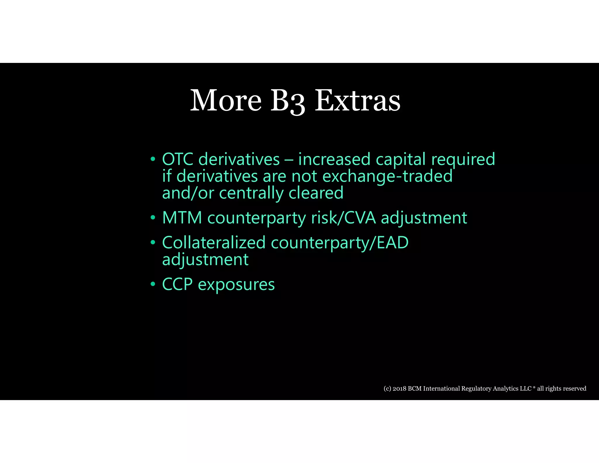 More B3 Extras
• OTC derivatives – increased capital required
if derivatives are not exchange-traded
and/or centrally cleared
• MTM counterparty risk/CVA adjustment
• Collateralized counterparty/EAD
adjustment
• CCP exposures
(c) 2018 BCM International Regulatory Analytics LLC * all rights reserved
 