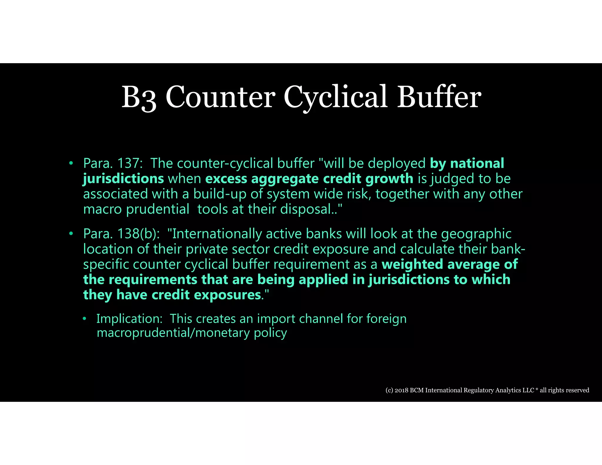 B3 Counter Cyclical Buffer
• Para. 137: The counter-cyclical buffer "will be deployed by national
jurisdictions when excess aggregate credit growth is judged to be
associated with a build-up of system wide risk, together with any other
macro prudential tools at their disposal.."
• Para. 138(b): "Internationally active banks will look at the geographic
location of their private sector credit exposure and calculate their bank-
specific counter cyclical buffer requirement as a weighted average of
the requirements that are being applied in jurisdictions to which
they have credit exposures."
• Implication: This creates an import channel for foreign
macroprudential/monetary policy
(c) 2018 BCM International Regulatory Analytics LLC * all rights reserved
 