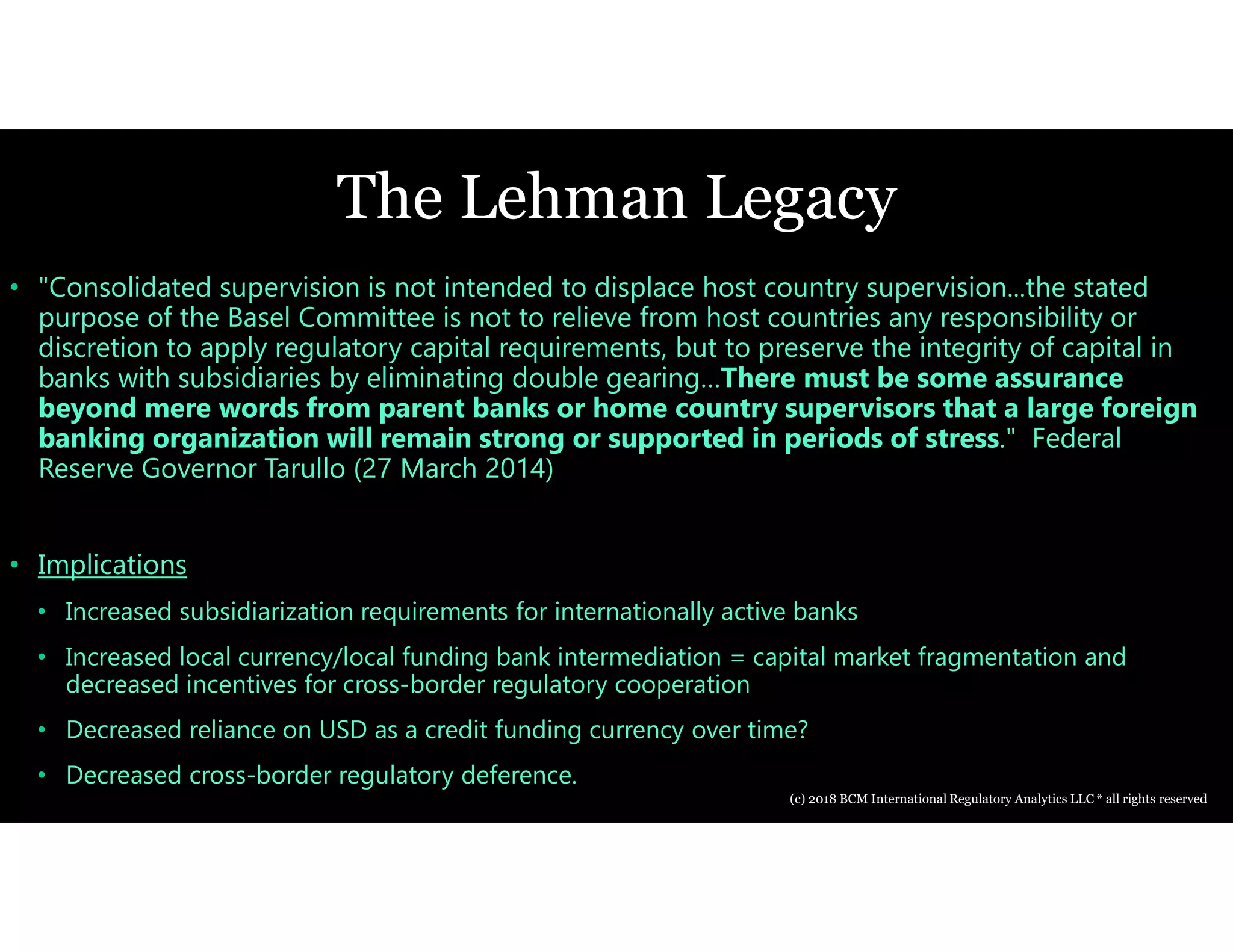 The Lehman Legacy
• "Consolidated supervision is not intended to displace host country supervision...the stated
purpose of the Basel Committee is not to relieve from host countries any responsibility or
discretion to apply regulatory capital requirements, but to preserve the integrity of capital in
banks with subsidiaries by eliminating double gearing…There must be some assurance
beyond mere words from parent banks or home country supervisors that a large foreign
banking organization will remain strong or supported in periods of stress." Federal
Reserve Governor Tarullo (27 March 2014)
• Implications
• Increased subsidiarization requirements for internationally active banks
• Increased local currency/local funding bank intermediation = capital market fragmentation and
decreased incentives for cross-border regulatory cooperation
• Decreased reliance on USD as a credit funding currency over time?
• Decreased cross-border regulatory deference.
(c) 2018 BCM International Regulatory Analytics LLC * all rights reserved
 