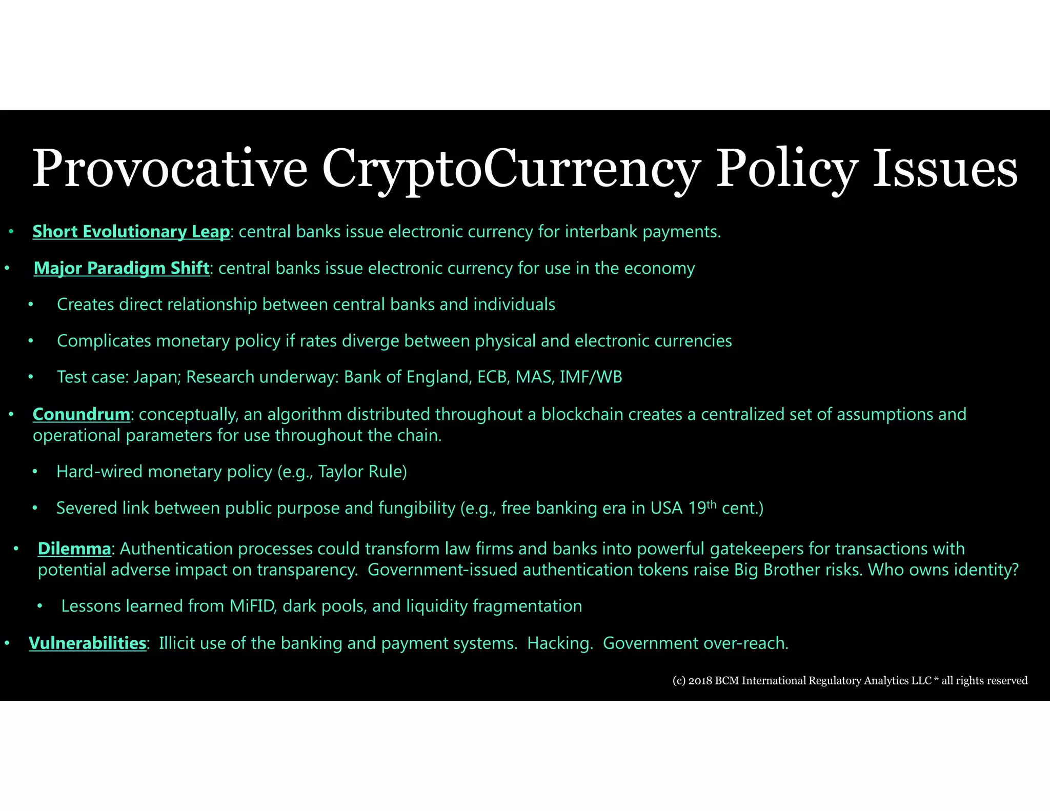 Provocative CryptoCurrency Policy Issues
• Short Evolutionary Leap: central banks issue electronic currency for interbank payments.
• Major Paradigm Shift: central banks issue electronic currency for use in the economy
• Creates direct relationship between central banks and individuals
• Complicates monetary policy if rates diverge between physical and electronic currencies
• Test case: Japan; Research underway: Bank of England, ECB, MAS, IMF/WB
• Conundrum: conceptually, an algorithm distributed throughout a blockchain creates a centralized set of assumptions and
operational parameters for use throughout the chain.
• Hard-wired monetary policy (e.g., Taylor Rule)
• Severed link between public purpose and fungibility (e.g., free banking era in USA 19th cent.)
• Dilemma: Authentication processes could transform law firms and banks into powerful gatekeepers for transactions with
potential adverse impact on transparency. Government-issued authentication tokens raise Big Brother risks. Who owns identity?
• Lessons learned from MiFID, dark pools, and liquidity fragmentation
• Vulnerabilities: Illicit use of the banking and payment systems. Hacking. Government over-reach.
(c) 2018 BCM International Regulatory Analytics LLC * all rights reserved
 