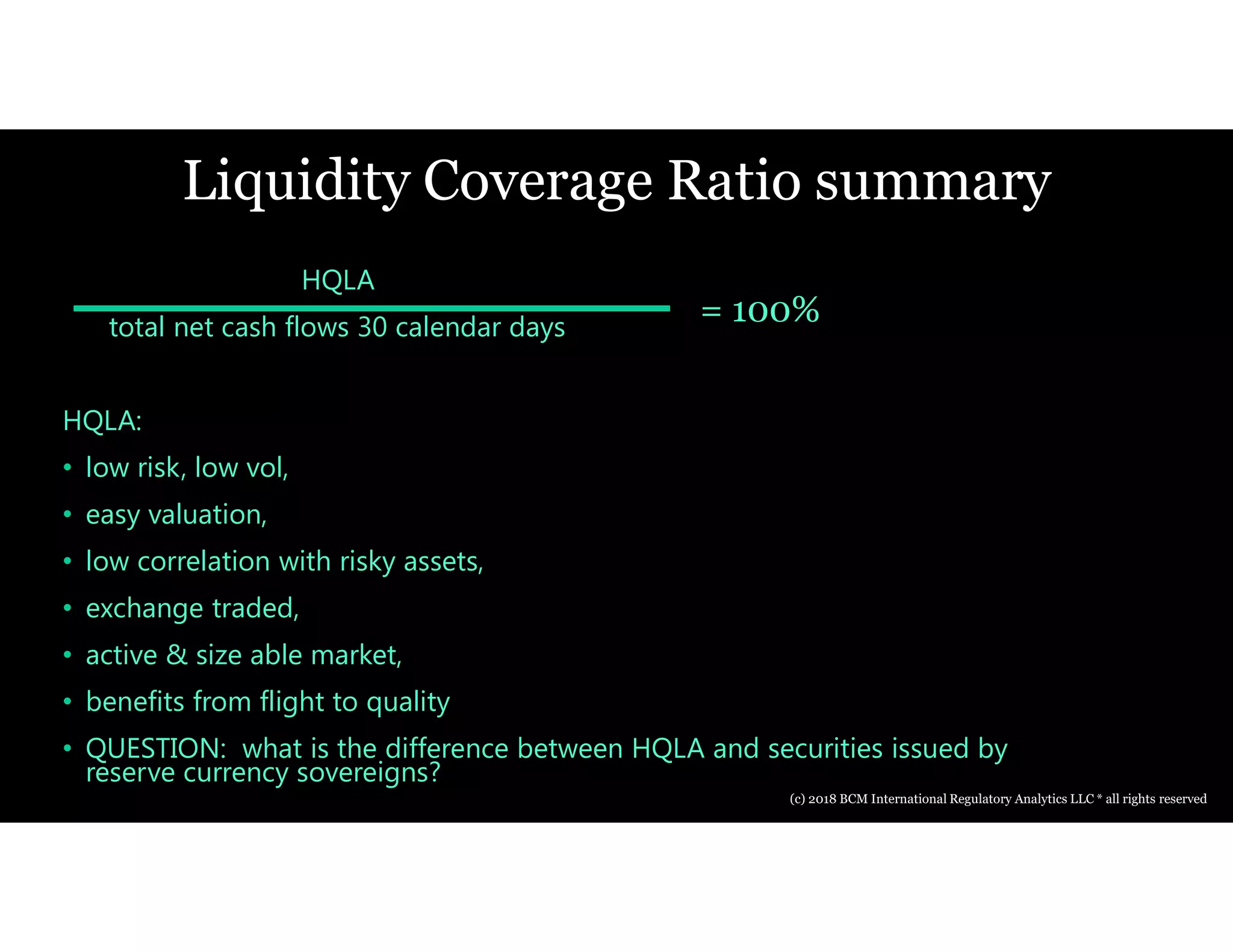 Liquidity Coverage Ratio summary
HQLA
total net cash flows 30 calendar days
HQLA:
• low risk, low vol,
• easy valuation,
• low correlation with risky assets,
• exchange traded,
• active & size able market,
• benefits from flight to quality
• QUESTION: what is the difference between HQLA and securities issued by
reserve currency sovereigns?
= 100%
(c) 2018 BCM International Regulatory Analytics LLC * all rights reserved
 