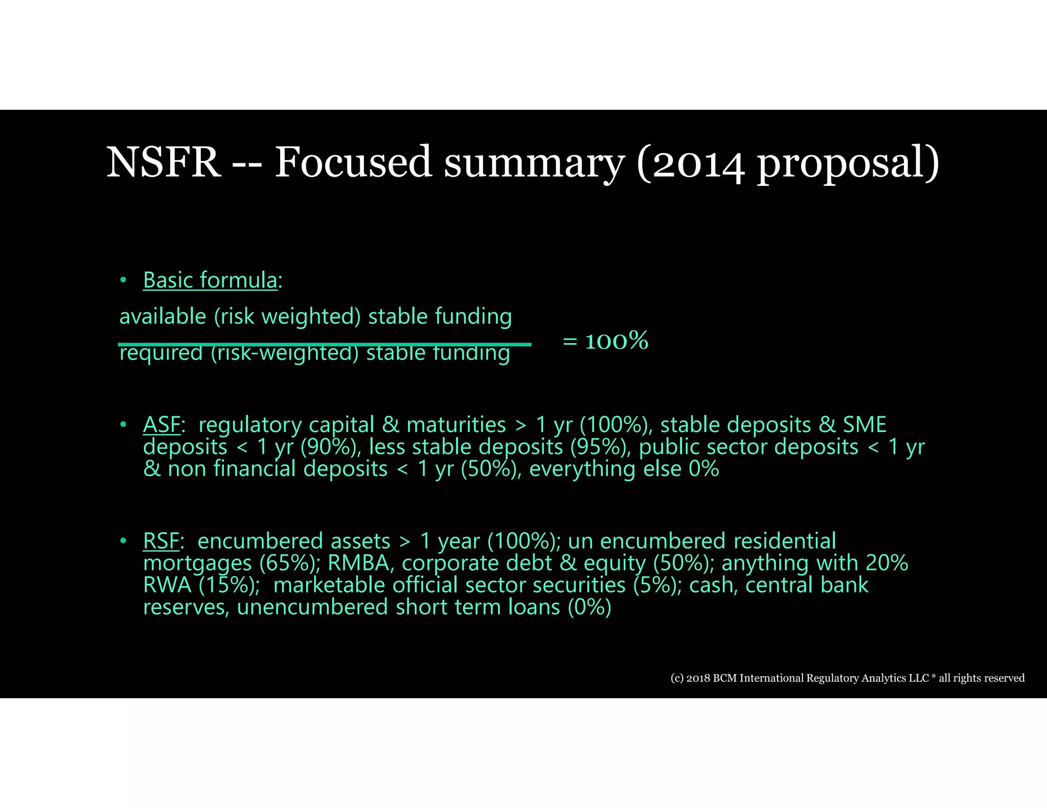 NSFR -- Focused summary (2014 proposal)
• Basic formula:
available (risk weighted) stable funding
required (risk-weighted) stable funding
• ASF: regulatory capital & maturities > 1 yr (100%), stable deposits & SME
deposits < 1 yr (90%), less stable deposits (95%), public sector deposits < 1 yr
& non financial deposits < 1 yr (50%), everything else 0%
• RSF: encumbered assets > 1 year (100%); un encumbered residential
mortgages (65%); RMBA, corporate debt & equity (50%); anything with 20%
RWA (15%); marketable official sector securities (5%); cash, central bank
reserves, unencumbered short term loans (0%)
= 100%
(c) 2018 BCM International Regulatory Analytics LLC * all rights reserved
 
