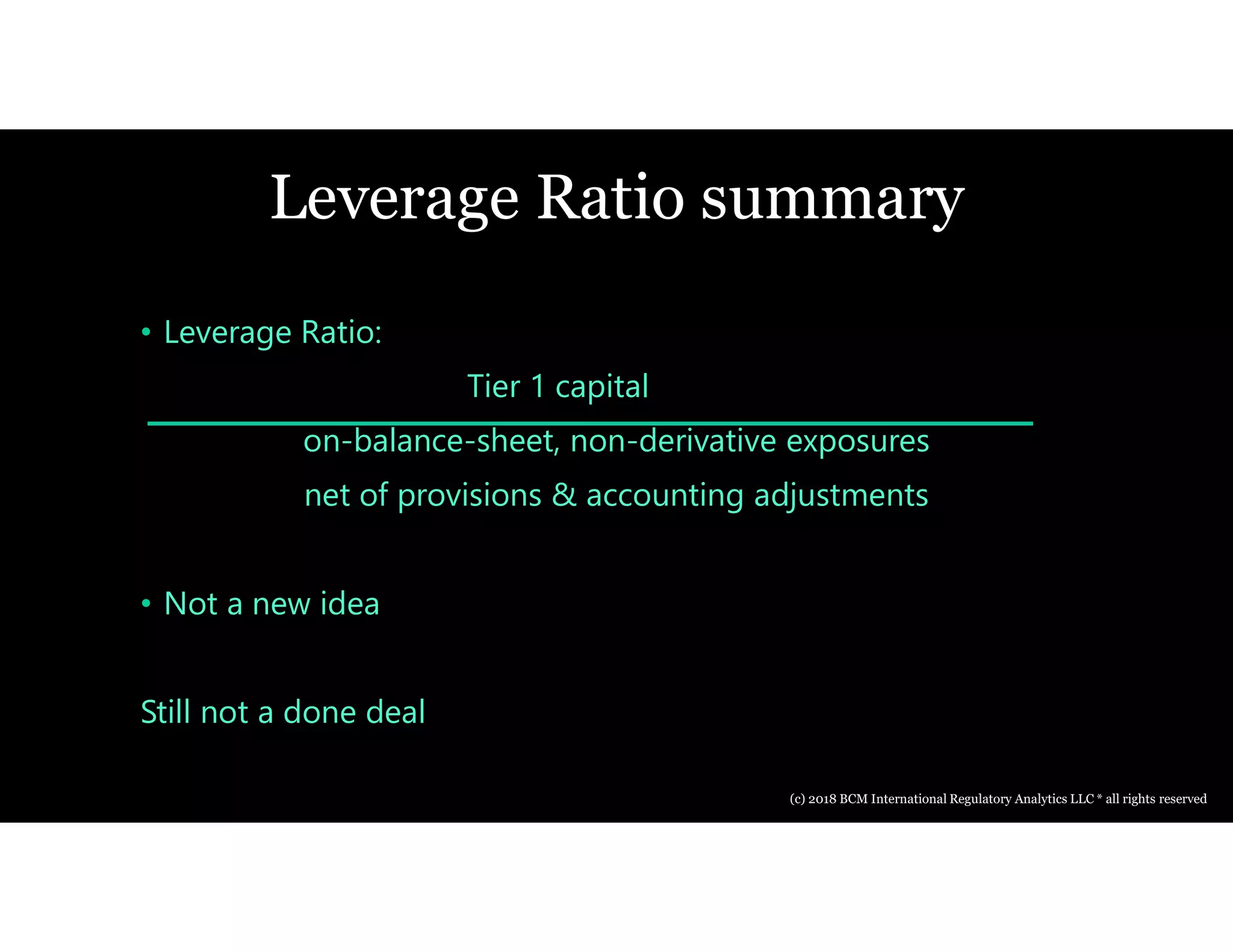 Leverage Ratio summary
• Leverage Ratio:
Tier 1 capital
on-balance-sheet, non-derivative exposures
net of provisions & accounting adjustments
• Not a new idea
Still not a done deal
(c) 2018 BCM International Regulatory Analytics LLC * all rights reserved
 