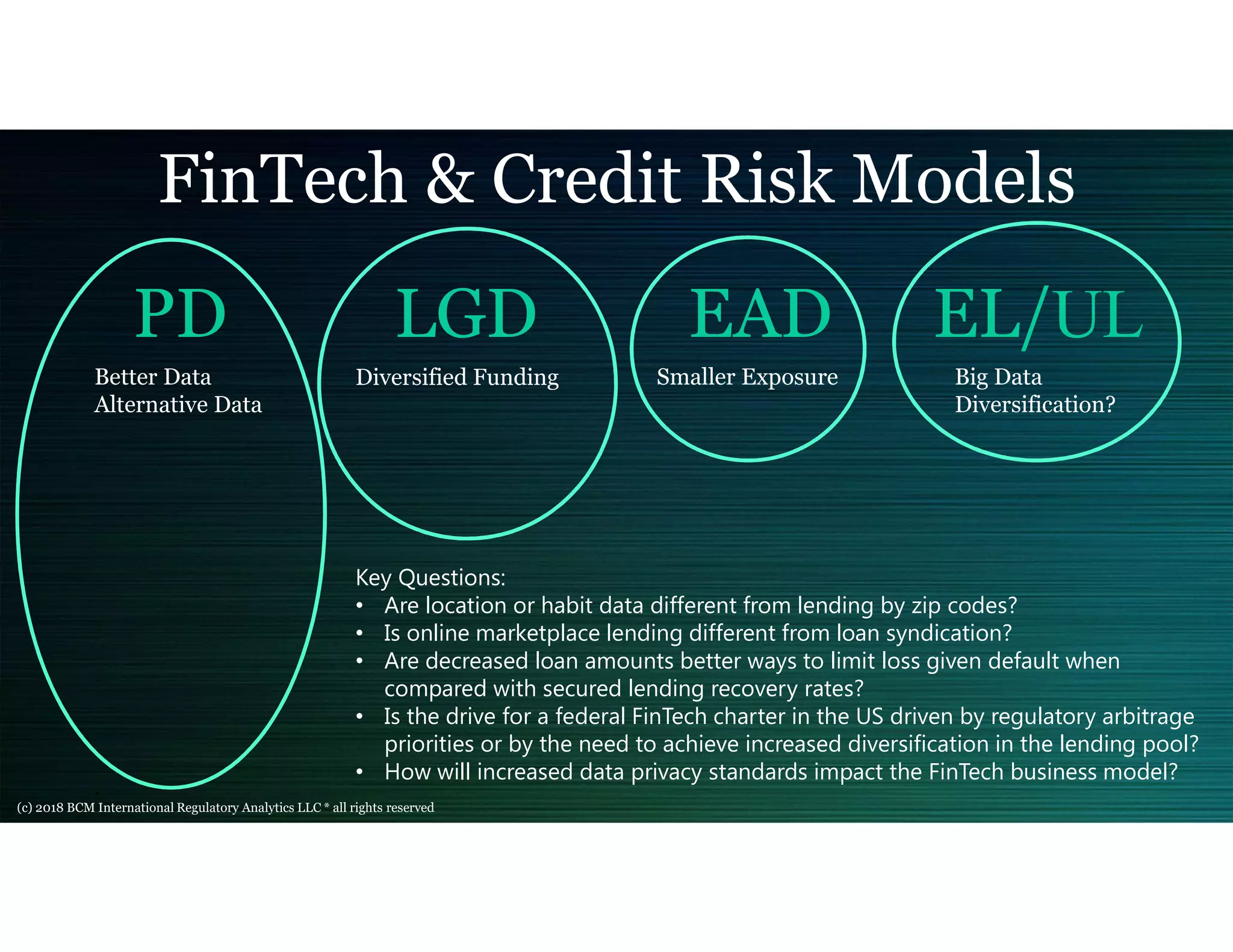 PD LGD EAD EL/UL
FinTech & Credit Risk Models
Better Data
Alternative Data
Diversified Funding Smaller Exposure
Key Questions:
• Are location or habit data different from lending by zip codes?
• Is online marketplace lending different from loan syndication?
• Are decreased loan amounts better ways to limit loss given default when
compared with secured lending recovery rates?
• Is the drive for a federal FinTech charter in the US driven by regulatory arbitrage
priorities or by the need to achieve increased diversification in the lending pool?
• How will increased data privacy standards impact the FinTech business model?
Big Data
Diversification?
(c) 2018 BCM International Regulatory Analytics LLC * all rights reserved
 