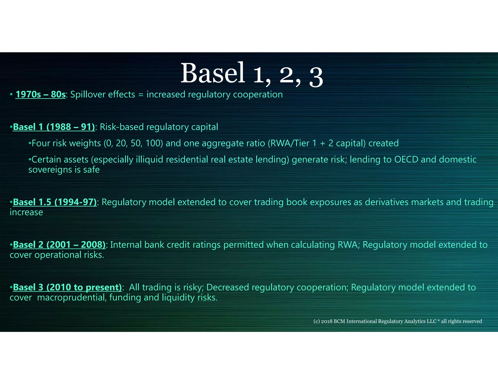 Basel 1, 2, 3
• 1970s – 80s: Spillover effects = increased regulatory cooperation
•Basel 1 (1988 – 91): Risk-based regulatory capital
•Four risk weights (0, 20, 50, 100) and one aggregate ratio (RWA/Tier 1 + 2 capital) created
•Certain assets (especially illiquid residential real estate lending) generate risk; lending to OECD and domestic
sovereigns is safe
•Basel 1.5 (1994-97): Regulatory model extended to cover trading book exposures as derivatives markets and trading
increase
•Basel 2 (2001 – 2008): Internal bank credit ratings permitted when calculating RWA; Regulatory model extended to
cover operational risks.
•Basel 3 (2010 to present): All trading is risky; Decreased regulatory cooperation; Regulatory model extended to
cover macroprudential, funding and liquidity risks.
(c) 2018 BCM International Regulatory Analytics LLC * all rights reserved
 