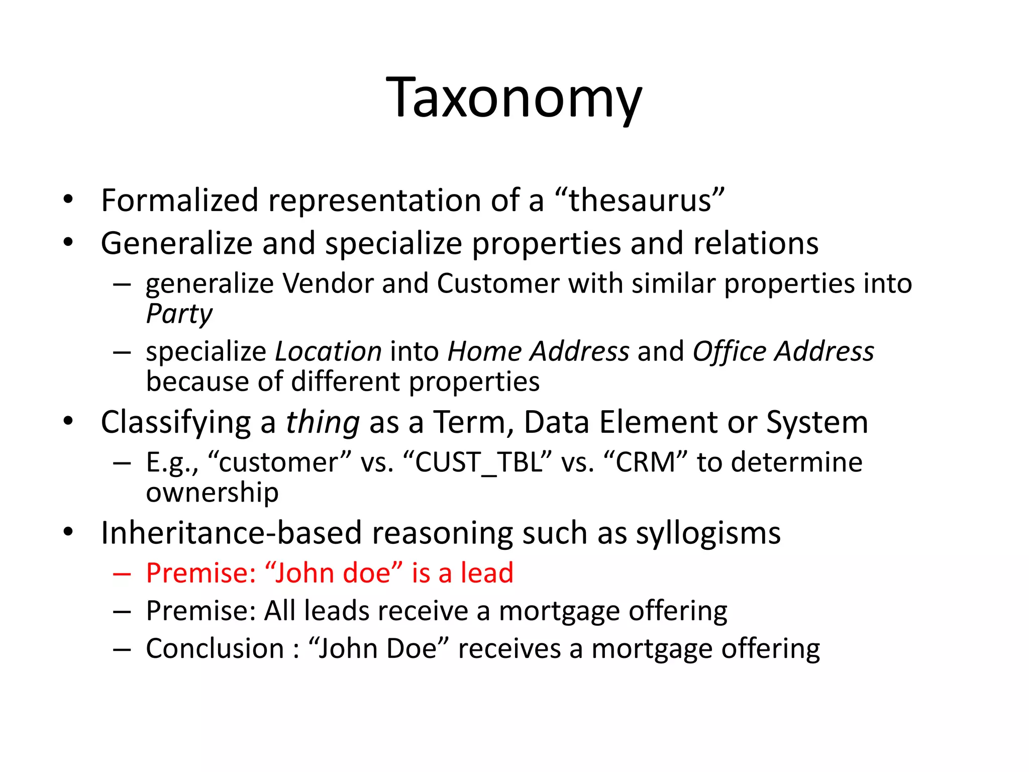 Taxonomy
• Formalized representation of a “thesaurus”
• Generalize and specialize properties and relations
– generalize Vendor and Customer with similar properties into
Party
– specialize Location into Home Address and Office Address
because of different properties
• Classifying a thing as a Term, Data Element or System
– E.g., “customer” vs. “CUST_TBL” vs. “CRM” to determine
ownership
• Inheritance-based reasoning such as syllogisms
– Premise: “John doe” is a lead
– Premise: All leads receive a mortgage offering
– Conclusion : “John Doe” receives a mortgage offering
 
