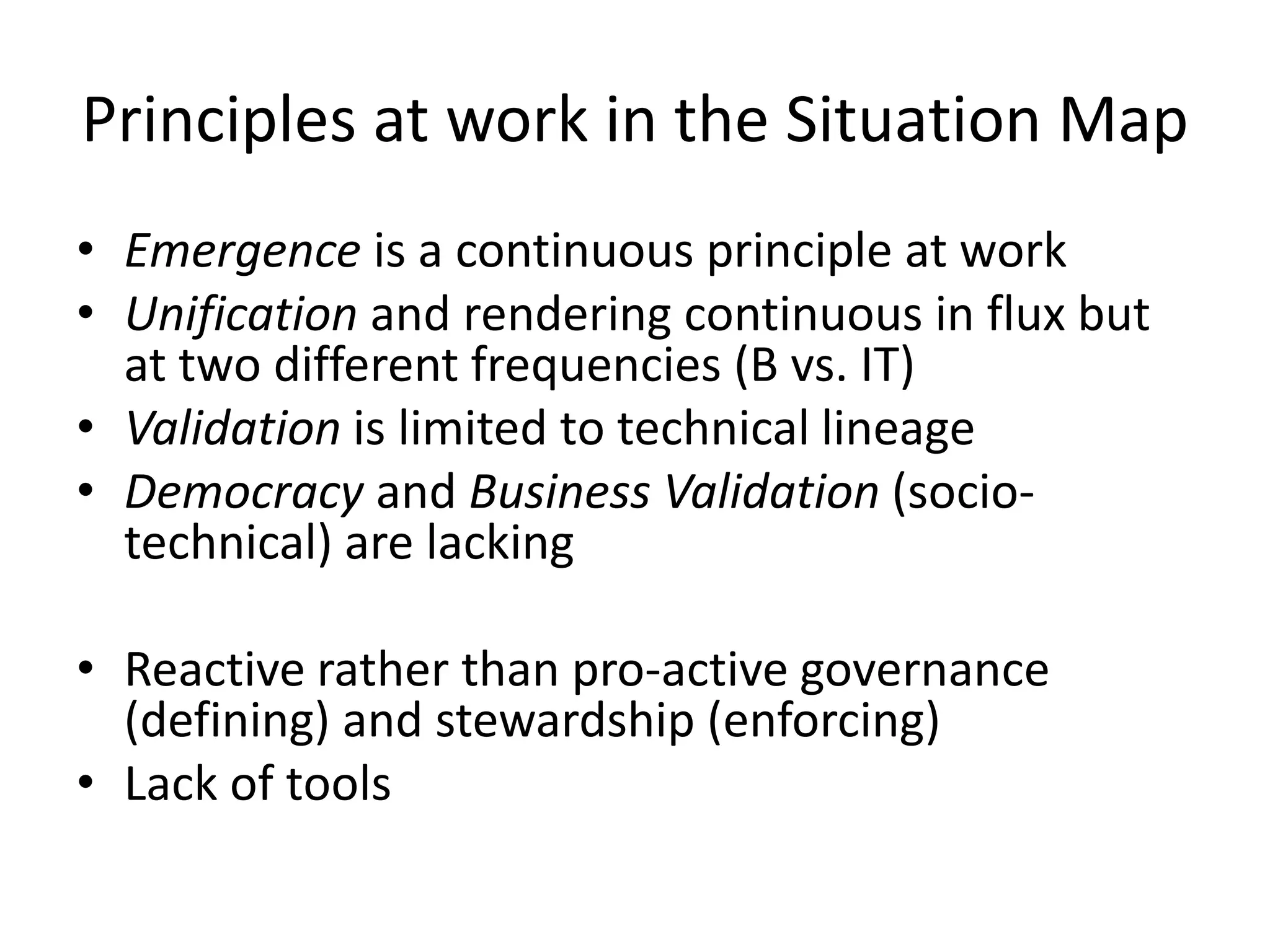 Principles at work in the Situation Map
• Emergence is a continuous principle at work
• Unification and rendering continuous in flux but
at two different frequencies (B vs. IT)
• Validation is limited to technical lineage
• Democracy and Business Validation (socio-
technical) are lacking
• Reactive rather than pro-active governance
(defining) and stewardship (enforcing)
• Lack of tools
 