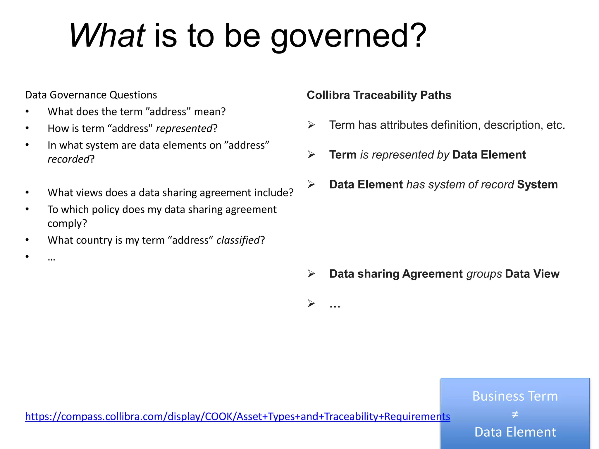 What is to be governed?
Data Governance Questions
• What does the term ”address” mean?
• How is term “address" represented?
• In what system are data elements on ”address”
recorded?
• What views does a data sharing agreement include?
• To which policy does my data sharing agreement
comply?
• What country is my term “address” classified?
• …
Collibra Traceability Paths
 Term has attributes definition, description, etc.
 Term is represented by Data Element
 Data Element has system of record System
 Data sharing Agreement groups Data View
 …
Business Term
≠
Data Element
https://compass.collibra.com/display/COOK/Asset+Types+and+Traceability+Requirements
 