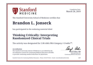 Continuing Medical Education
Associate Dean for
Daryl Oakes, MD
Completion Date:
March 28, 2019
The Stanford University School of Medicine certifies that
Brandon L. Jonseck
has participated in the enduring material titled
Thinking Critically: Interpreting
Randomized Clinical Trials
The activity was designated for 2.00 AMA PRA Category 1 CreditsTM
.
Accreditation:
The Stanford University School of Medicine is accredited by the
Accreditation Council for Continuing Medical Education (ACCME)
to provide continuing medical education for physicians.
Stanford Center for Continuing Medical Education | Phone: 650 497 8554 | Email: cmeonline@stanford.edu AHP
 