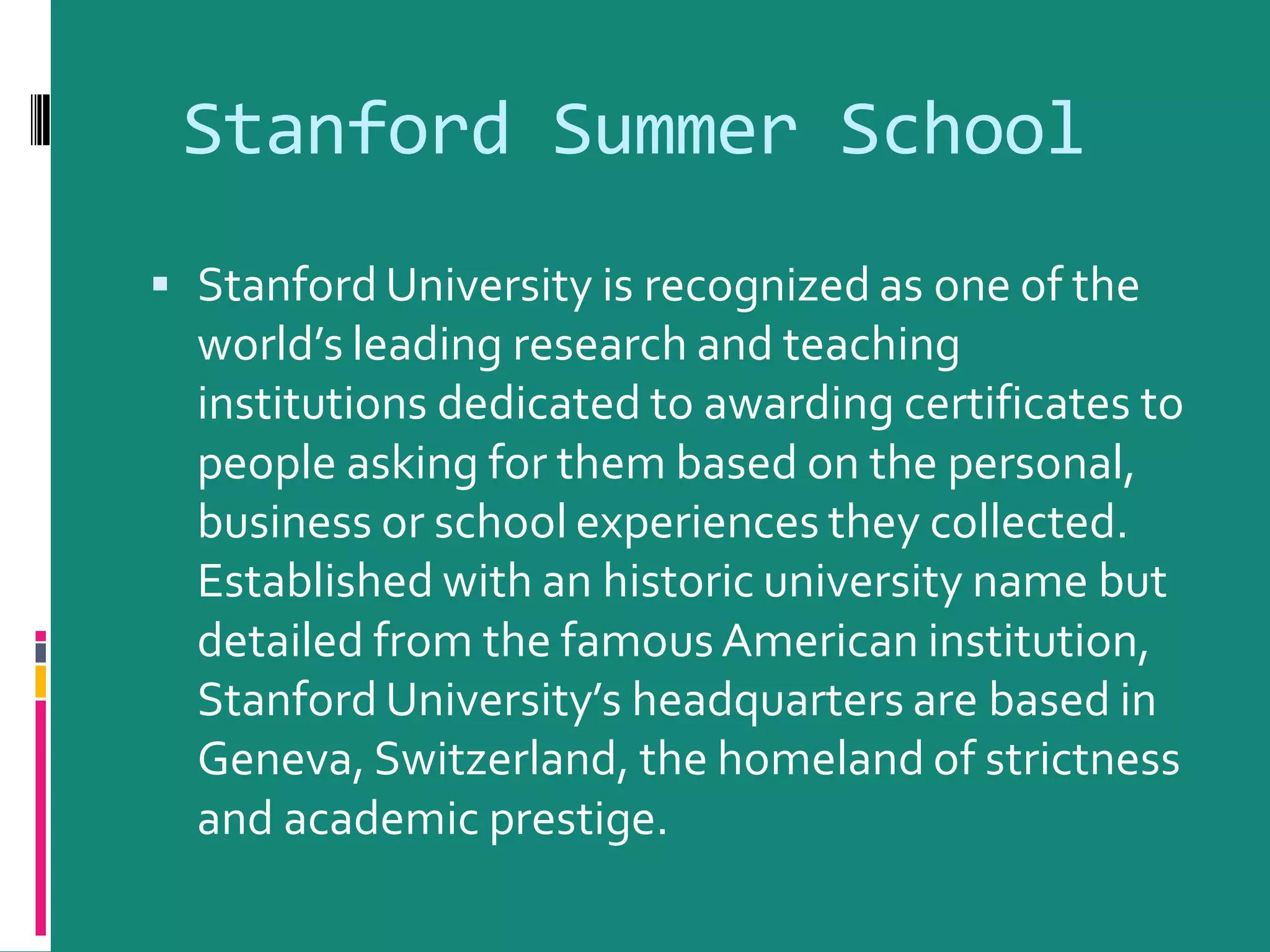 Stanford Summer School
Stanford University is recognized as one of the
world’s leading research and teaching
institutions dedicated to awarding certificates to
people asking for them based on the personal,
business or school experiences they collected.
Established with an historic university name but
detailed from the famousAmerican institution,
Stanford University’s headquarters are based in
Geneva, Switzerland, the homeland of strictness
and academic prestige.