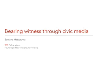 Bearing witness through civic media
Sanjana Hattotuwa

TED Fellow alumn
Founding Editor, www.groundviews.org
 