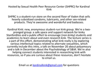 Hosted by Sexual Health Peer Resource Center (SHPRC) for Kardinal
Kink
SHPRC is a student-run store on the second floor of Vaden that sells
heavily subsidized condoms, lubricants, and other sex-related
products. They're awesome and wonderful and badasses.
Kardinal Kink: new, anonymous student-run kink group. We're a twopronged group: a safe space and support network for kinky
Stanfordites and a public effort to encourage (non-kinky) students and
academics to learn about and even research kink. The lecture series is
a part of this effort, demonstrating what kink really is by exploring
various intellectual topics related to alternate sexualities, which
currently include this intro, a talk on November 20 about polyamoury
and a talk in December about the Psychobiology of S&M. We're also
helping connect students interested in researching kink with
resources, so if you are curious about these resources, don't hesitate
to email us.
Email us at kardinalkink@gmail.com for questions

 