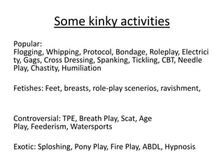 Some kinky activities
Popular:
Flogging, Whipping, Protocol, Bondage, Roleplay, Electrici
ty, Gags, Cross Dressing, Spanking, Tickling, CBT, Needle
Play, Chastity, Humiliation
Fetishes: Feet, breasts, role-play scenerios, ravishment,

Controversial: TPE, Breath Play, Scat, Age
Play, Feederism, Watersports
Exotic: Sploshing, Pony Play, Fire Play, ABDL, Hypnosis

 
