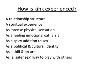 How is kink experienced?
A relationship structure
A spiritual experience
As intense physical sensation
As a feeling emotional catharsis
As a spicy addition to sex
As a political & cultural identity
As a skill & an art
As a ‘safer sex’ way to play with others

 