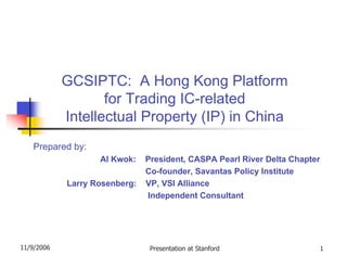 GCSIPTC: A Hong Kong Platform
                   for Trading IC-related
            Intellectual Property (IP) in China
   Prepared by:
                   Al Kwok:    President, CASPA Pearl River Delta Chapter
                               Co-founder, Savantas Policy Institute
            Larry Rosenberg:   VP, VSI Alliance
                               Independent Consultant




11/9/2006                       Presentation at Stanford                1
 