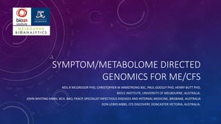 SYMPTOM/METABOLOME DIRECTED
GENOMICS FOR ME/CFS
NEIL R MCGREGOR PHD, CHRISTOPHER W ARMSTRONG BSC, PAUL GOOLEY PHD, HENRY BUTT PHD,
BIO21 INSTITUTE, UNIVERSITY OF MELBOURNE, AUSTRALIA.
JOHN WHITING MBBS, BCH, BAO, FRACP, SPECIALIST INFECTIOUS DISEASES AND INTERNAL MEDICINE, BRISBANE, AUSTRALIA
DON LEWIS MBBS, CFS DISCOVERY, DONCASTER VICTORIA, AUSTRALIA.
 