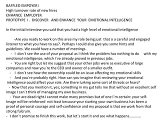 BAFFLED EMPOYER I
High turnover rate of new hires
ENHANCE EMPLOYER
PROTOTYPE I . DISCOVER AND ENHANCE YOUR EMOTIONAL INTELLIGENCE
In the initial interview you said that you had a high level of emotional intelligence
-Are you ready to work on this area my role being just that o a careful and engaged
listener to what you have to say?. Perhaps I could also give you some hints and
guidelines. We could have a number of meetings.
- I don´t see the use of your proposal as I think the problem has nothing to do with my
emotional intelligence, which I´ve already proved in previous jobs.
- You are right but let me suggest that your other jobs were as executive of large
companies and now you´re the CEO and owner of a smaller outfit.
- I don´t see how the ownership could be an issue affecting my emotional skills
- And you´re probably right. How can you imagine that reviewing your emotional
intelligence could affect your role. Are there lurking some sort of threats or fears?
- Now that you mention it, yes; something in my gut tells me that without an excellent self
image I can´t think of managing my own business.
- Your are dead right.I cannot make many promises but of one I´m certain: your self-
Image will be reinforced not least because your starting your own business has been a
proof of personal courage and self-confidence and my proposal is that we work from that
strong fulcrum.
- I don´t promise to finish this work, but let´s start it and see what happens………….
 