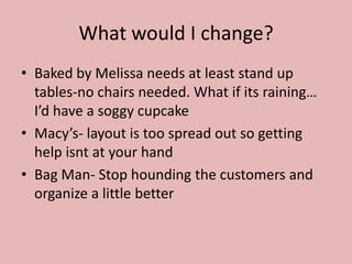 What would I change?
• Baked by Melissa needs at least stand up
  tables-no chairs needed. What if its raining…
  I’d have a soggy cupcake
• Macy’s- layout is too spread out so getting
  help isnt at your hand
• Bag Man- Stop hounding the customers and
  organize a little better
 