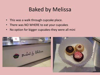 Baked by Melissa
• This was a walk through cupcake place.
• There was NO WHERE to eat your cupcakes
• No option for bigger cupcakes-they were all mini
 