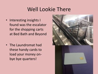 Well Lookie There
• Interesting insights I
  found was the escalator
  for the shopping carts
  at Bed Bath and Beyond

• The Laundromat had
  these handy cards to
  load your money on-
  bye bye quarters!
 