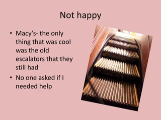 Not happy
• Macy’s- the only
  thing that was cool
  was the old
  escalators that they
  still had
• No one asked if I
  needed help
 