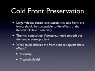 • Large velocity shears exist across the cold front; the
fronts should be susceptible to the effects of the
Kelvin-Helmholtz instability	

• Thermal conduction, if present, should smooth out
the temperature gradient	

• What could stabilize the front surfaces against these
effects?	

• Viscosity?	

• Magnetic ﬁelds?
Cold Front Preservation
 