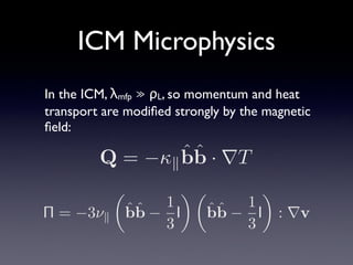 ICM Microphysics
In the ICM, λmfp ≫ ρL, so momentum and heat
transport are modiﬁed strongly by the magnetic
ﬁeld:
Π = −3ν∥
ˆbˆb −
1
3
I ˆbˆb −
1
3
I : ∇v
Q = −κ∥
ˆbˆb · ∇T
 