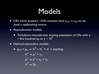Models
• CRe which produce ~GHz emission have tcool ≪ tdiff, so we
need a replenishing source	

• Reacceleration models:	

• Turbulence reaccelerates existing population of CRe with γ
~ few hundred up to γ ~ 10
4
	

• Hadronic/secondary models:	

• pCR + pth π
0
+ π
+
+ π
-
+ anything 
π
±
μ
±
+ νμ 
μ
±
e
±
+ νμ + νe 
π
0
2γ
 